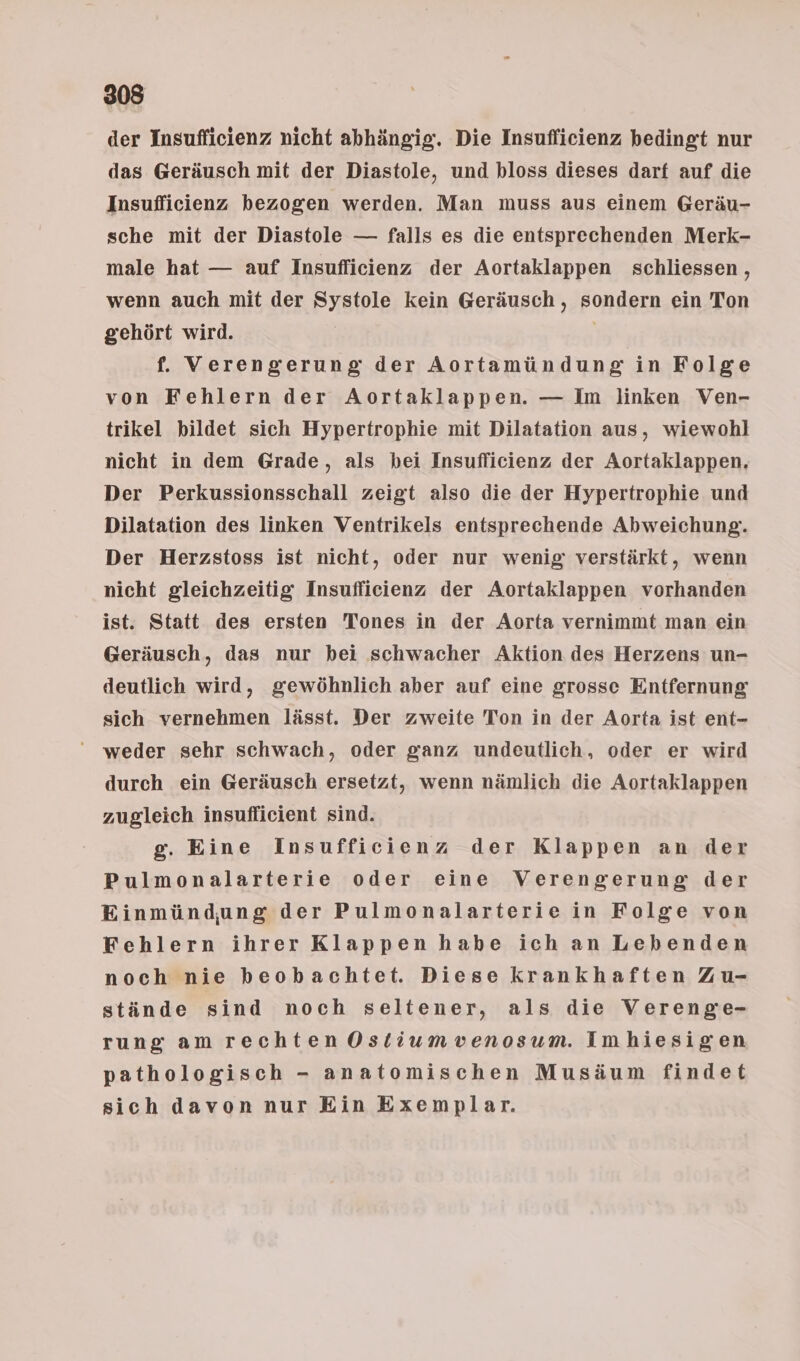 der Insufficienz nicht abhängig. Die Insufficienz bedingt nur das Geräusch mit der Diastole, und bloss dieses darf auf die Insufficienz bezogen werden. Man muss aus einem Geräu- sche mit der Diastole — falls es die entsprechenden Merk- male hat — auf Insuflicienz der Aortaklappen schliessen , wenn auch mit der Systole kein Geräusch , sondern ein Ton gehört wird. | f. Verengerung der Aortamündung in Folge von Fehlern der Aortaklappen. — Im linken Ven- trikel bildet sich Hypertrophie mit Dilatation aus, wiewohl nicht in dem Grade, als bei Insufficienz der Aortaklappen, Der Perkussionsschall zeigt also die der Hypertrophie und Dilatation des linken Ventrikels entsprechende Abweichung. Der Herzstoss ist nicht, oder nur wenig verstärkt, wenn nicht gleichzeitig Insuflicienz der Aortaklappen vorhanden ist. Statt des ersten Tones in der Aorta vernimmt man ein Geräusch, das nur hei schwacher Aktion des Herzens un- deutlich wird, gewöhnlich aber auf eine grosse Entfernung sich vernehmen lässt. Der zweite Ton in der Aorta ist ent- ‘weder sehr schwach, oder ganz undeutlich, oder er wird durch ein Geräusch ersetzt, wenn nämlich die Aortaklappen zugleich insuflicient sind. g. Eine Insufficienz der Klappen an der Pulmonalarterie oder eine Verengerung der Einmündung der Pulmonalarterie in Folge von Fehlern ihrer Klappen habe ich an Lebenden noch nie beobachtet. Diese krankhaften Zu- stände sind noch seltener, als die Verenge- rung am rechten Ostiumvenosum. Imhiesigen pathologisch - anatomischen Musäum findet sich davon nur Ein Exemplar.