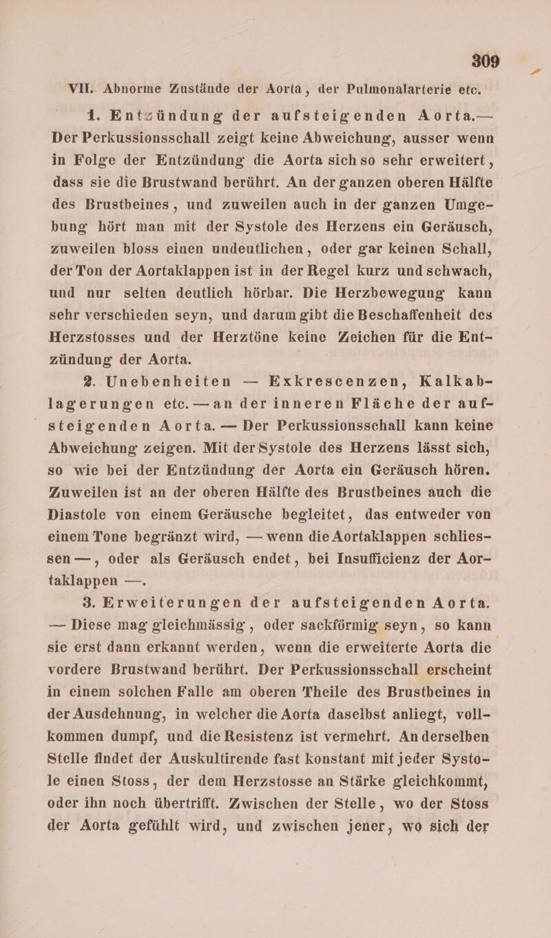 VII. Abnorme Zustände der Aorta, der Pulmonalarterie etc. 1. Entzündung der aufsteigenden Aorta— Der Perkussionsschall zeigt keine Abweichung, ausser wenn in Folge der Entzündung die Aorta sich so sehr erweitert, dass sie die Brustwand berührt. An der ganzen oberen Hälfte des Brustbeines, und zuweilen auch in der ganzen Umge- bung hört man mit der Systole des Herzens ein Geräusch, zuweilen hloss einen undeutlichen, oder gar keinen Schall, der Ton der Aortaklappen ist in der Regel kurz und schwach, und nur selten deutlich hörbar. Die Herzbewegung kann sehr verschieden seyn, und darum gibt die Beschaffenheit des Herzstosses und der Herztöne keine Zeichen für die Ent- zündung der Aorta. | 2. Unebenheiten — Exkrescenzen, Kalkab- lagerungen et. —an derinneren Fläche der auf- steigenden Aorta.— Der Perkussionsschall kann keine Abweichung zeigen. Mit der Systole des Herzens lässt sich, so wie bei der Entzündung der Aorta ein Geräusch hören. Zuweilen ist an der oberen Hälfte des Brustbeines auch die Diastole von einem Geräusche begleitet, das entweder von einem Tone begränzt wird, — wenn die Aortaklappen schlies- sen—, oder als Geräusch endet, bei Insufficienz der Aor- taklappen —. 3. Erweiterungen der aufsteigenden Aorta. — Diese mag gleichmässig , oder sackförmig seyn, so kann sie erst dann erkannt werden, wenn die erweiterte Aorta die | vordere Brustwand berührt. Der Perkussionsschall erscheint in einem solchen Falle am oberen Theile des Brustbeines in der Ausdehnung, in welcher die Aorta daselbst anliegt, voll- kommen dumpf, und die Resistenz ist vermehrt. An derselben Stelle findet der Auskultirende fast konstant mit jeder Systo- le einen Stoss, der dem Herzstosse an Stärke gleichkommt, oder ihn noch übertrifft. Zwischen der Stelle, wo der Stoss der Aorta gefühlt wird, und zwischen jener, wo sich der