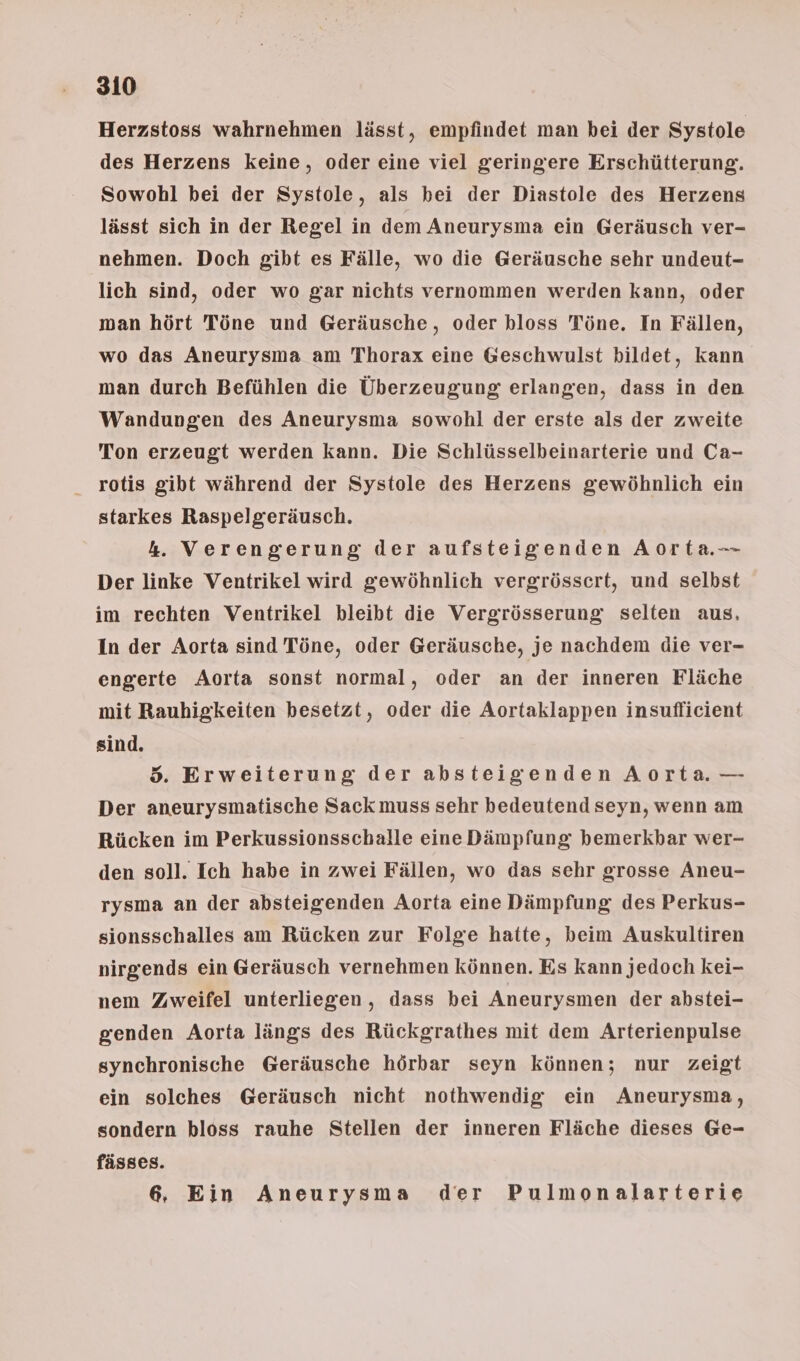 Herzstoss wahrnehmen lässt, empfindet man bei der Systole des Herzens keine, oder eine viel geringere Erschütterung. Sowohl bei der Systole, als bei der Diastole des Herzens lässt sich in der Regel in dem Aneurysma ein Geräusch ver- nehmen. Doch gibt es Fälle, wo die Geräusche sehr undeut- lich sind, oder wo gar nichts vernommen werden kann, oder man hört Töne und Geräusche, oder hloss Töne. In Fällen, wo das Aneurysma am Thorax eine Geschwulst bildet, kann man durch Befühlen die Überzeugung erlangen, dass in den Wandungen des Aneurysma sowohl der erste als der zweite Ton erzeugt werden kann. Die Schlüsselbeinarterie und Ca- rotis gibt während der Systole des Herzens gewöhnlich ein starkes Raspelgeräusch. 4. Verengerung der aufsteigenden Aorta Der linke Ventrikel wird gewöhnlich vergrössert, und selbst im rechten Ventrikel bleibt die Vergrösserung selten aus, In der Aorta sind Töne, oder Geräusche, je nachdem die ver- engerte Aorta sonst normal, oder an der inneren Fläche mit Rauhigkeiten besetzt, oder die Aortaklappen insuflicient sind. 5. Erweiterung der absteigenden Aorta. — Der aneurysmatische Sack muss sehr bedeutend seyn, wenn am Rücken im Perkussionsschalle eine Dämpfung bemerkbar wer- den soll. Ich habe in zwei Fällen, wo das sehr grosse Aneu- rysma an der absteigenden Aorta eine Dämpfung des Perkus- sionsschalles am Rücken zur Folge hatte, beim Auskultiren nirgends ein Geräusch vernehmen können. Es kann jedoch kei- nem Zweifel unterliegen, dass bei Aneurysmen der abstei- genden Aorta längs des Rückgrathes mit dem Arterienpulse synchronische Geräusche hörbar seyn können; nur zeigt ein solches Geräusch nicht nothwendig ein Aneurysma, sondern bloss rauhe Stellen der inneren Fläche dieses Ge- fässes. 6. Ein Aneurysma der Pulmonalarterie