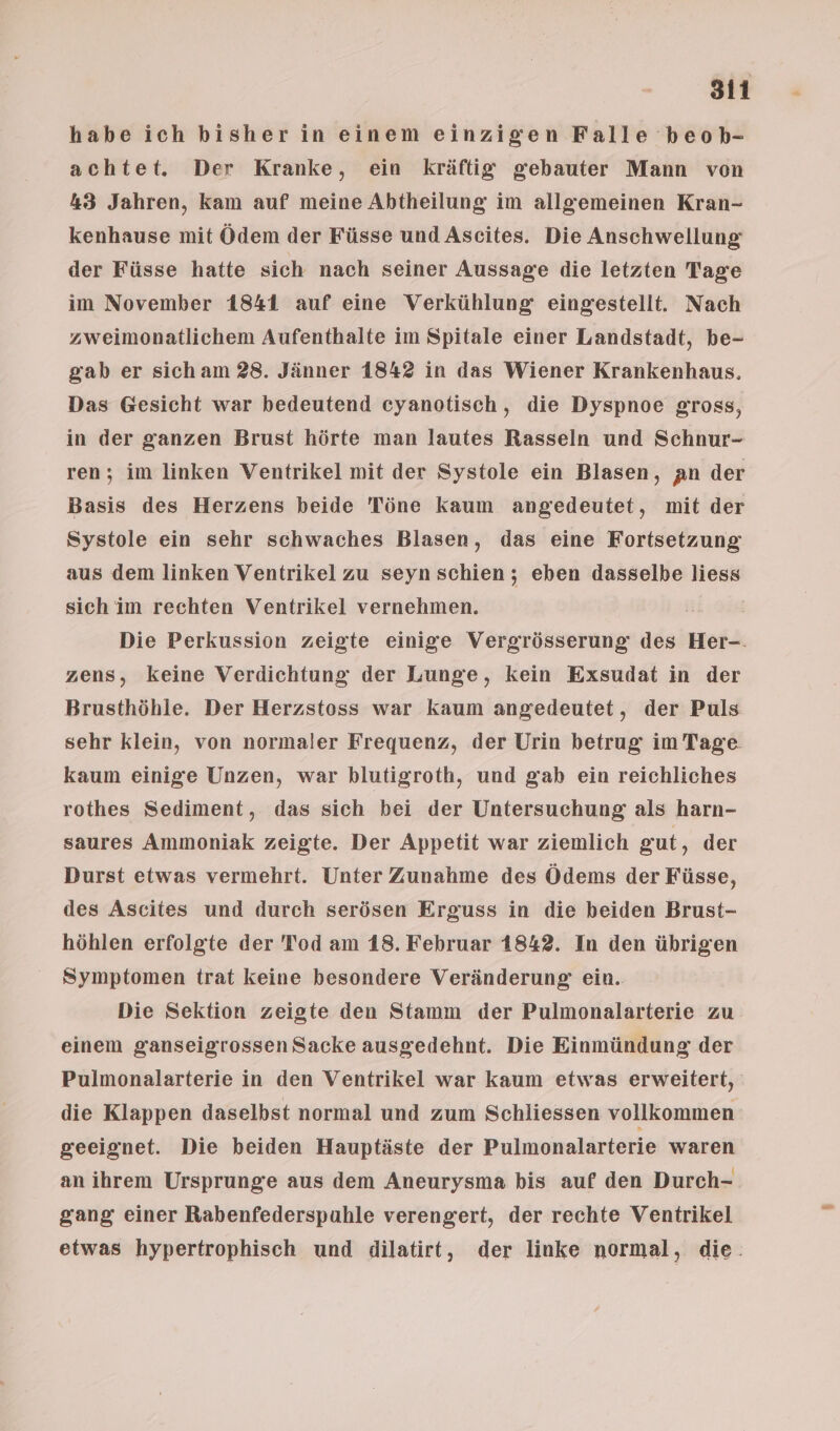 habe ich bisher in einem einzigen Falle beok- achtet. Der Kranke, ein kräftig gebauter Mann von 43 Jahren, kam auf meine Abtheilung im allgemeinen Kran- kenhause mit Ödem der Füsse und Ascites. Die Anschwellung der Füsse hatte sich nach seiner Aussage die letzten Tage im November 1841 auf eine Verkühlung eingestellt. Nach zweimonatlichem Aufenthalte im Spitale einer Landstadt, be- gab er sich am 28. Jänner 1842 in das Wiener Krankenhaus. Das Gesicht war bedeutend eyanotisch, die Dyspnoe gross, in der ganzen Brust hörte man lautes Rasseln und Schnur- ren; im linken Ventrikel mit der Systole ein Blasen, an der Basis des Herzens beide Töne kaum angedeutet, mit der Systole ein sehr schwaches Blasen, das eine Fortsetzung aus dem linken Ventrikel zu seyn schien; eben dasselbe liess sich im rechten Ventrikel vernehmen. 1 Die Perkussion zeigte einige Vergrösserung: des Her-. zens, keine Verdichtung der Lunge, kein Exsudat in der Brusthöble. Der Herzstoss war kaum angedeutet, der Puls sehr klein, von normaler Frequenz, der Urin betrug im Tage. kaum einige Unzen, war blutigroth, und gab ein reichliches rothes Sediment, das sich bei der Untersuchung als harn- saures Ammoniak zeigte. Der Appetit war ziemlich gut, der Durst etwas vermehrt. Unter Zunahme des Ödems der Füsse, des Ascites und durch serösen Erguss in die beiden Brust- höhlen erfolgte der Tod am 18. Februar 1842. In den übrigen Symptomen trat keine besondere Veränderung ein. Die Sektion zeigte den Stamm der Pulmonalarterie zu einem ganseigrossen Sacke ausgedehnt. Die Einmündung der Pulmonalarterie in den Ventrikel war kaum etwas erweitert, die Klappen daselbst normal und zum Schliessen vollkommen geeignet. Die beiden Hauptäste der Pulmonalarterie waren an ihrem Ursprunge aus dem Aneurysma bis auf den Durch- gang einer Rabenfederspuhle verengert, der rechte Ventrikel etwas hypertrophisch und dilatirt, der linke normal, die: (mac
