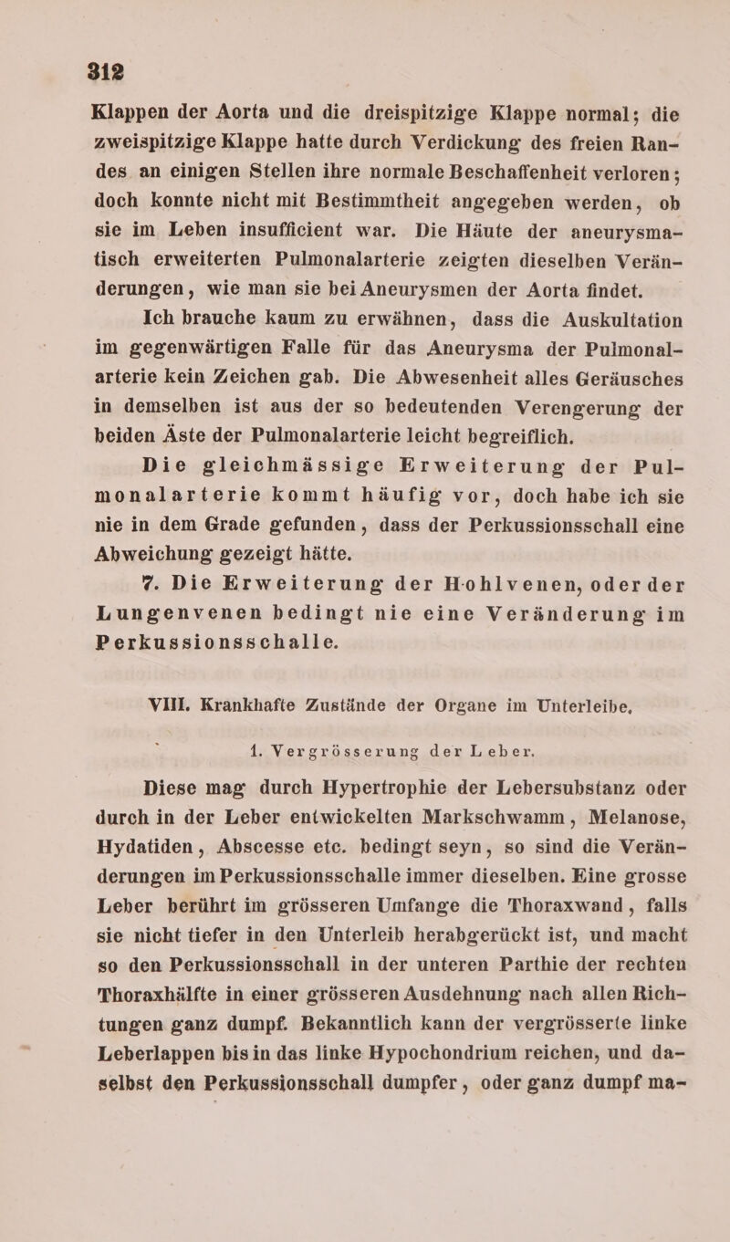 Klappen der Aorta und die dreispitzige Klappe normal; die zweispitzige Klappe hatte durch Verdickung des freien Ran- des an einigen Stellen ihre normale Beschaffenheit verloren; doch konnte nicht mit Bestimmtheit angegeben werden, ob sie im Leben insufficient war. Die Häute der aneurysma- tisch erweiterten Pulmonalarterie zeigten dieselben Verän- derungen, wie man sie bei Aneurysmen der Aorta findet. Ich brauche kaum zu erwähnen, dass die Auskultation im gegenwärtigen Falle für das Aneurysma der Pulmonal- arterie kein Zeichen gab. Die Abwesenheit alles Geräusches in demselben ist aus der so bedeutenden Verengerung der beiden Äste der Pulmonalarterie leicht begreiflich. Die gleichmässige Erweiterung der Pul- monalarterie kommt häufig vor, doch habe ich sie nie in dem Grade gefunden, dass der Perkussionsschall eine Abweichung gezeigt hätte. 7. Die Erweiterung der Hohlvenen, oderder Lungenvenen bedingt nie eine Veränderung im Perkussionsschalle. VII. Krankhafte Zustände der Organe im Unterleibe, 1. Vergrösserung der Leber. Diese mag: durch Hypertrophie der Lebersubstanz oder durch in der Leber entwickelten Markschwamm, Melanose, Hydatiden , Abscesse etc. bedingt seyn, so sind die Verän- derungen im Perkussionsschalle immer dieselben. Eine grosse Leber berührt im grösseren Umfange die Thoraxwand, falls sie nicht tiefer in den Unterleib herabgerückt ist, und macht so den Perkussionsschall in der unteren Parthie der rechten Thoraxhälfte in einer grösseren Ausdehnung nach allen Rich- tungen ganz dumpf. Bekamntlich kann der vergrösserte linke Leberlappen bisin das linke Hypochondrium reichen, und da- selbst den Perkussionsschall dumpfer , oder ganz dumpf ma-