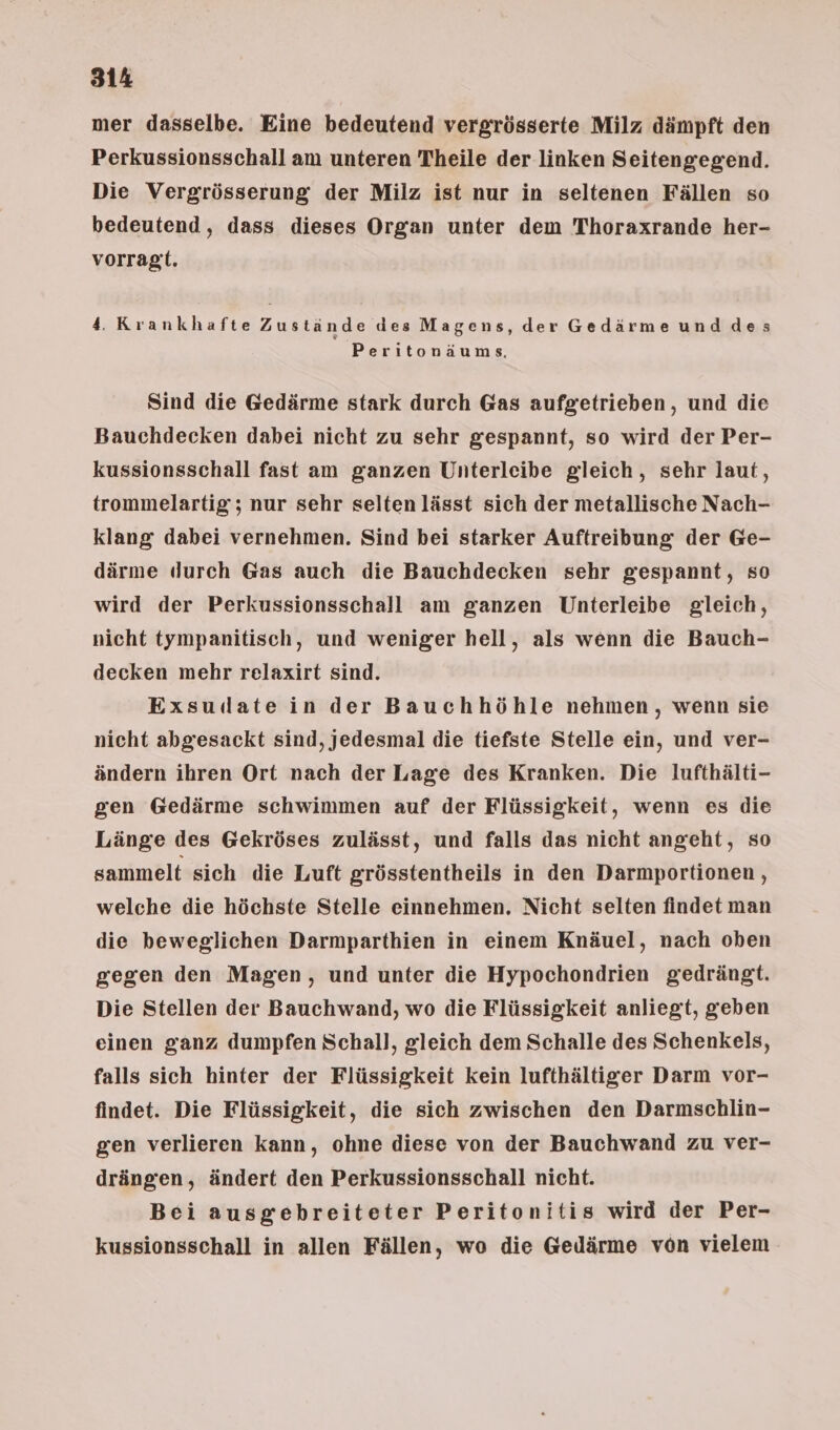 mer dasselbe. Eine bedeutend vergrösserte Milz dämpft den Perkussionsschall am unteren Theile der linken Seitengegend. Die Vergrösserung der Milz ist nur in seltenen Fällen so bedeutend, dass dieses Organ unter dem Thoraxrande her- vorragt. 4. Krankhafte Zustände des Magens, der Gedärme und des Peritonäums. Sind die Gedärme stark durch Gas aufgetrieben, und die Bauchdecken dabei nicht zu sehr gespannt, so wird der Per- kussionsschall fast am ganzen Unterleibe gleich, sehr laut, trommelartig; nur sehr selten lässt sich der metallische Nach- klang dabei vernehmen. Sind bei starker Auftreibung der Ge- därme durch Gas auch die Bauchdecken sehr gespannt, so wird der Perkussionsschall am ganzen Unterleibe gleich, nicht tympanitisch, und weniger hell, als wenn die Bauch- decken mehr relaxirt sind. Exsudate in der Bauchhöhle nehmen, wenn sie nicht abgesackt sind, jedesmal die tiefste Stelle ein, und ver- ändern ihren Ort nach der Lage des Kranken. Die lufthälti- gen Gedärme schwimmen auf der Flüssigkeit, wenn es die Länge des Gekröses zulässt, und falls das nicht angeht, so sammelt sich die Luft grösstentheils in den Darmportionen , welche die höchste Stelle einnehmen. Nicht selten findet man die beweglichen Darmparthien in einem Knäuel, nach oben gegen den Magen, und unter die Hypochondrien gedrängt. Die Stellen der Bauchwand, wo die Flüssigkeit anliegt, geben einen ganz dumpfen Schall, gleich dem Schalle des Schenkels, falls sich hinter der Flüssigkeit kein lufthältiger Darm vor- findet. Die Flüssigkeit, die sich zwischen den Darmschlin- gen verlieren kann, ohne diese von der Bauchwand zu ver- drängen, ändert den Perkussionsschall nicht. Bei ausgebreiteter Peritonitis wird der Per- kussionsschall in allen Fällen, wo die Gedärme von vielem