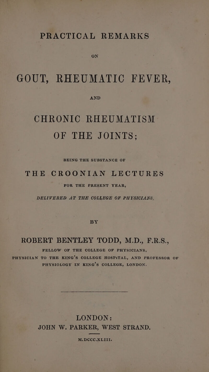 PRACTICAL REMARKS ON GOUT, RHEUMATIC FEVER, AND CHRONIC RHEUMATISM OF THE JOINTS; BEING THE SUBSTANCE OF THE CROONIAN LECTURES FOR THE PRESENT YEAR, DELIVERED AT THE COLLEGE OF PHYSICIANS, BY ROBERT BENTLEY TODD, M.D., F.R.S., FELLOW OF THE COLLEGE OF PHYSICIANS, PHYSICIAN TO THE KING’S COLLEGE HOSPITAL, AND PROFESSOR OF PHYSIOLOGY IN KING’S COLLEGE, LONDON. LONDON: JOHN W. PARKER, WEST STRAND. M.DCCC.XLIII.