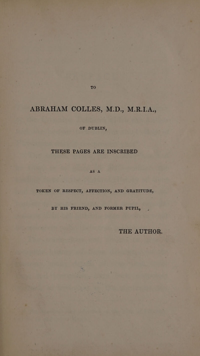 TO ABRAHAM COLLES, M.D., M.R.LA., OF DUBLIN, THESE PAGES ARE INSCRIBED TOKEN OF RESPECT, AFFECTION, AND GRATITUDE, BY HIS FRIEND, AND FORMER PUPIL, THE AUTHOR.