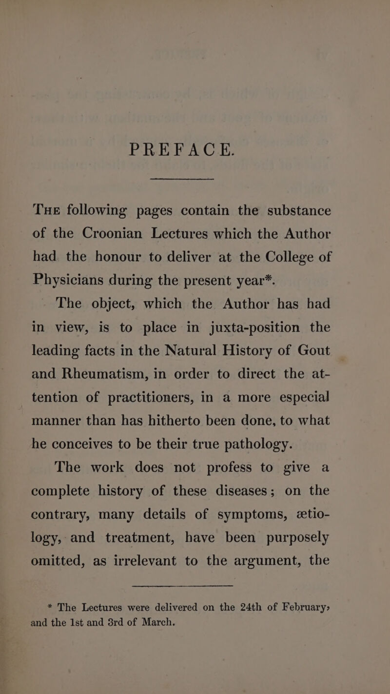 PREFACE. Tue following pages contain the substance of the Croonian Lectures which the Author had the honour to deliver at the College of Physicians during the present year*. The object, which the Author has had in view, is to place in juxta-position the leading facts in the Natural History of Gout and Rheumatism, in order to direct the at- tention of practitioners, in a more especial manner than has hitherto been done, to what he conceives to be their true pathology. The work does not profess to give a complete history of these diseases; on the contrary, many details of symptoms, etio- logy, and treatment, have been purposely omitted, as irrelevant to the argument, the * The Lectures were delivered on the 24th of February&gt; and the 1st and 3rd of March.