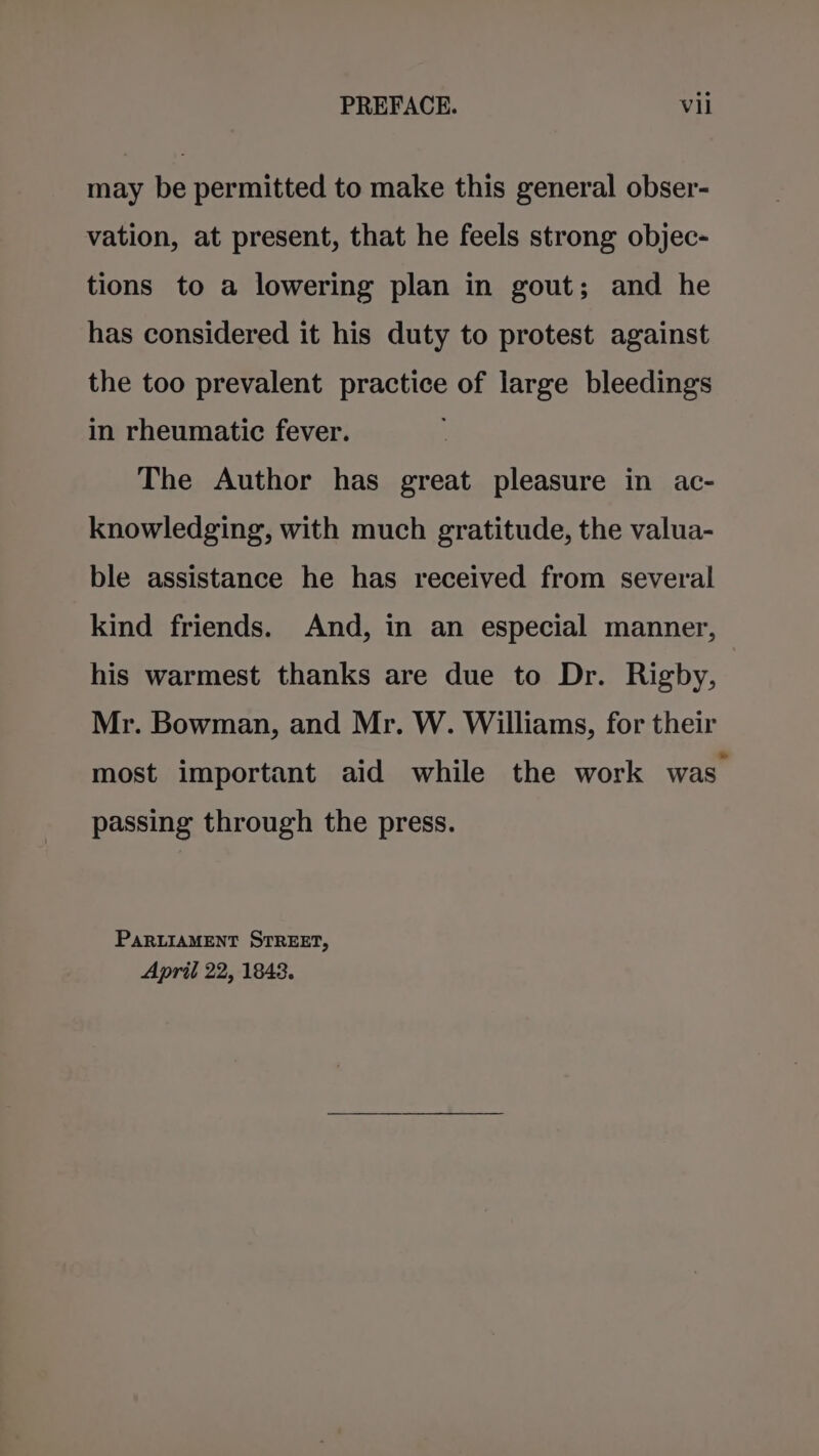 may be permitted to make this general obser- vation, at present, that he feels strong objec- tions to a lowering plan in gout; and he has considered it his duty to protest against the too prevalent practice of large bleedings in rheumatic fever. The Author has great pleasure in ac- knowledging, with much gratitude, the valua- ble assistance he has received from several kind friends. And, in an especial manner, his warmest thanks are due to Dr. Rigby, Mr. Bowman, and Mr. W. Williams, for their most important aid while the work was passing through the press. PARLIAMENT STREET, April 22, 1843.