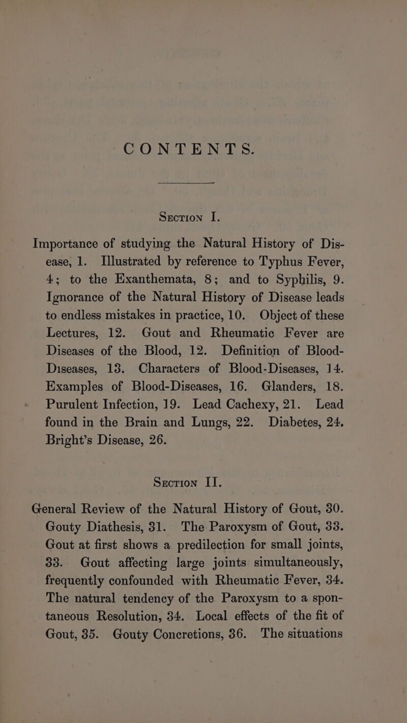 CONTENTS. Srorion I. Importance of studying the Natural History of Dis- ease, 1. Illustrated by reference to Typhus Fever, 4; to the Exanthemata, 8; and to Syphilis, 9. Ignorance of the Natural History of Disease leads to endless mistakes in practice, 10. Object of these Lectures, 12. Gout and Rheumatic Fever are Diseases of the Blood, 12. Definition of Blood- Diseases, 13. Characters of Blood-Diseases, 14. Examples of Blood-Diseases, 16. Glanders, 18. Purulent Infection, 19. Lead Cachexy, 21. Lead found in the Brain and Lungs, 22. Diabetes, 24. Bright’s Disease, 26. Section II. General Review of the Natural History of Gout, 30. Gouty Diathesis, 31. The Paroxysm of Gout, 33. Gout at first shows a predilection for small joints, 33. Gout affecting large joints simultaneously, frequently confounded with Rheumatic Fever, 34. The natural tendency of the Paroxysm to a spon- taneous Resolution, 34. Local effects of the fit of Gout, 35. Gouty Concretions, 36. The situations