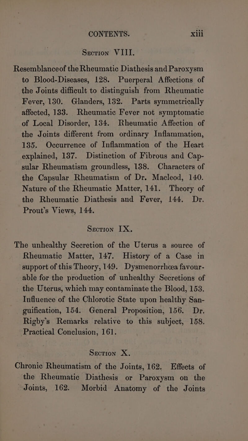 Section VIII. Resemblanceof the Rheumatic Diathesis and Paroxysm to Blood-Diseases, 128. Puerperal Affections of the Joints difficult to distinguish from Rheumatic Fever, 130. Glanders, 132. Parts symmetrically affected, 133. Rheumatic Fever not symptomatic of Local Disorder, 134. Rheumatic Affection of the Joints different from ordinary Inflammation, 135. Occurrence of Inflammation of the Heart explained, 137. Distinction of Fibrous and Cap- sular Rheumatism groundless, 138. Characters of the Capsular Rheumatism of Dr. Macleod, 140. Nature of the Rheumatic Matter, 141. Theory of the Rheumatic Diathesis and Fever, 144. Dr. Prout’s Views, 144. Section IX. The unhealthy Secretion of the Uterus a source of Rheumatic Matter, 147. History of a Case in support of this Theory, 149. Dysmenorrhcea favour- able for the production of unhealthy Secretions of the Uterus, which may contaminate the Blood, 153. Influence of the Chlorotic State upon healthy San- guification, 154. General Proposition, 156. Dr. Rigby’s Remarks relative to this subject, 158. Practical Conclusion, 161. Section X. Chronic Rheumatism of the Joints, 162. Effects of the Rheumatic Diathesis or Paroxysm on the Joints, 162. Morbid Anatomy of the Joints