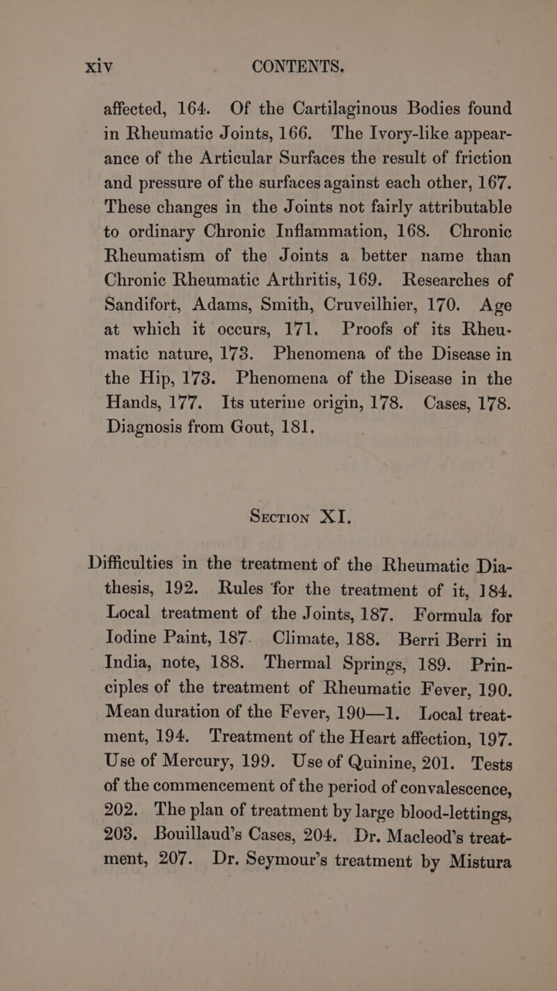 affected, 164. Of the Cartilaginous Bodies found in Rheumatic Joints, 166. The Ivory-like appear- ance of the Articular Surfaces the result of friction and pressure of the surfaces against each other, 167. These changes in the Joints not fairly attributable to ordinary Chronic Inflammation, 168. Chronic Rheumatism of the Joints a better name than Chronic Rheumatic Arthritis, 169. Researches of Sandifort, Adams, Smith, Cruveilhier, 170. Age at which it occurs, 171. Proofs of its Rheu- matic nature, 173. Phenomena of the Disease in the Hip, 173. Phenomena of the Disease in the Hands, 177. Its uterine origin, 178. Cases, 178. Diagnosis from Gout, 181. Section XI, Difficulties in the treatment of the Rheumatic Dia- thesis, 192. Rules for the treatment of it, 184. Local treatment of the Joints, 187. Formula for Todine Paint, 187. Climate, 188. Berri Berri in India, note, 188. Thermal Springs, 189. Prin- ciples of the treatment of Rheumatic Fever, 190. Mean duration of the Fever, 190—1. L.ocal treat- ment, 194. Treatment of the Heart affection, 197. Use of Mercury, 199. Use of Quinine, 201. Tests of the commencement of the period of convalescence, 202. The plan of treatment by large blood-lettings, 203. Bouillaud’s Cases, 204. Dr. Macleod’s treat- ment, 207. Dr. Seymour’s treatment by Mistura