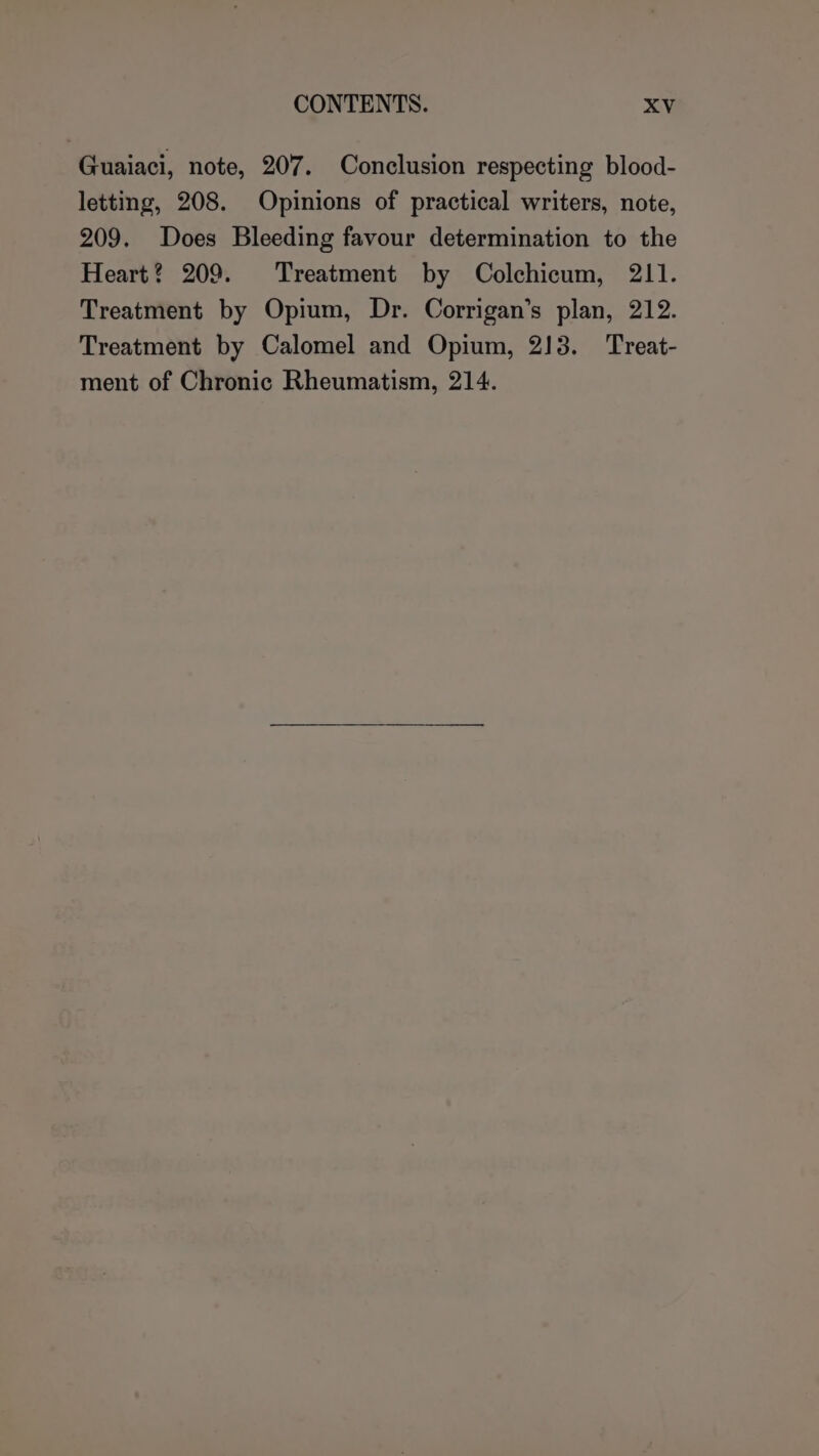 Guaiaci, note, 207. Conclusion respecting blood- letting, 208. Opinions of practical writers, note, 209. Does Bleeding favour determination to the Heart? 209. Treatment by Colchicum, 211. Treatment by Opium, Dr. Corrigan’s plan, 212. Treatment by Calomel and Opium, 213. Treat- ment of Chronic Rheumatism, 214.