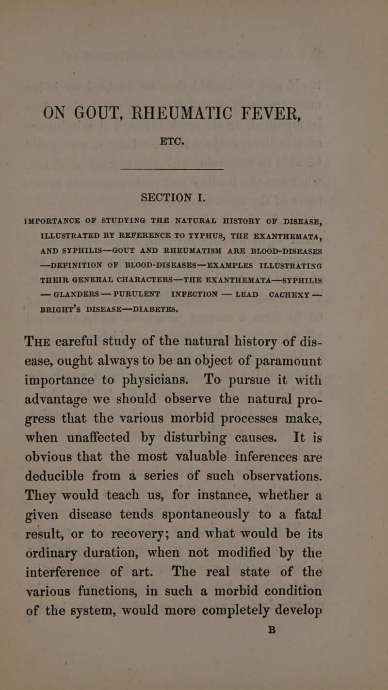 ETC. SECTION I. IMPORTANCE OF STUDYING THE NATURAL HISTORY OF DISEASE, ILLUSTRATED BY REFERENCE TO TYPHUS, THE EXANTHEMATA, AND SYPHILIS—GOUT AND RHEUMATISM ARE BLOOD-DISEASES —DEFINITION OF BLOOD-DISEASES—EXAMPLES ILLUSTRATING THEIR GENERAL CHARACTERS—THE EXANTHEMATA—SYPHILIS — GLANDERS — PURULENT INFECTION — LEAD CACHEXY — BRIGHT’S DISEASE—DIABETES. THE careful study of the natural history of dis- ease, ought always to be an object of paramount importance to physicians. To pursue it with advantage we should observe the natural pro- gress that the various morbid processes make, when unaffected by disturbing causes. It is obvious that the most valuable inferences are deducible from a series of such observations. They would teach us, for instance, whether a given disease tends spontaneously to a fatal result, or to recovery; and what would be its ordinary duration, when not modified by the interference of art. The real state of the various functions, in such a morbid condition of the system, would more completely develop B