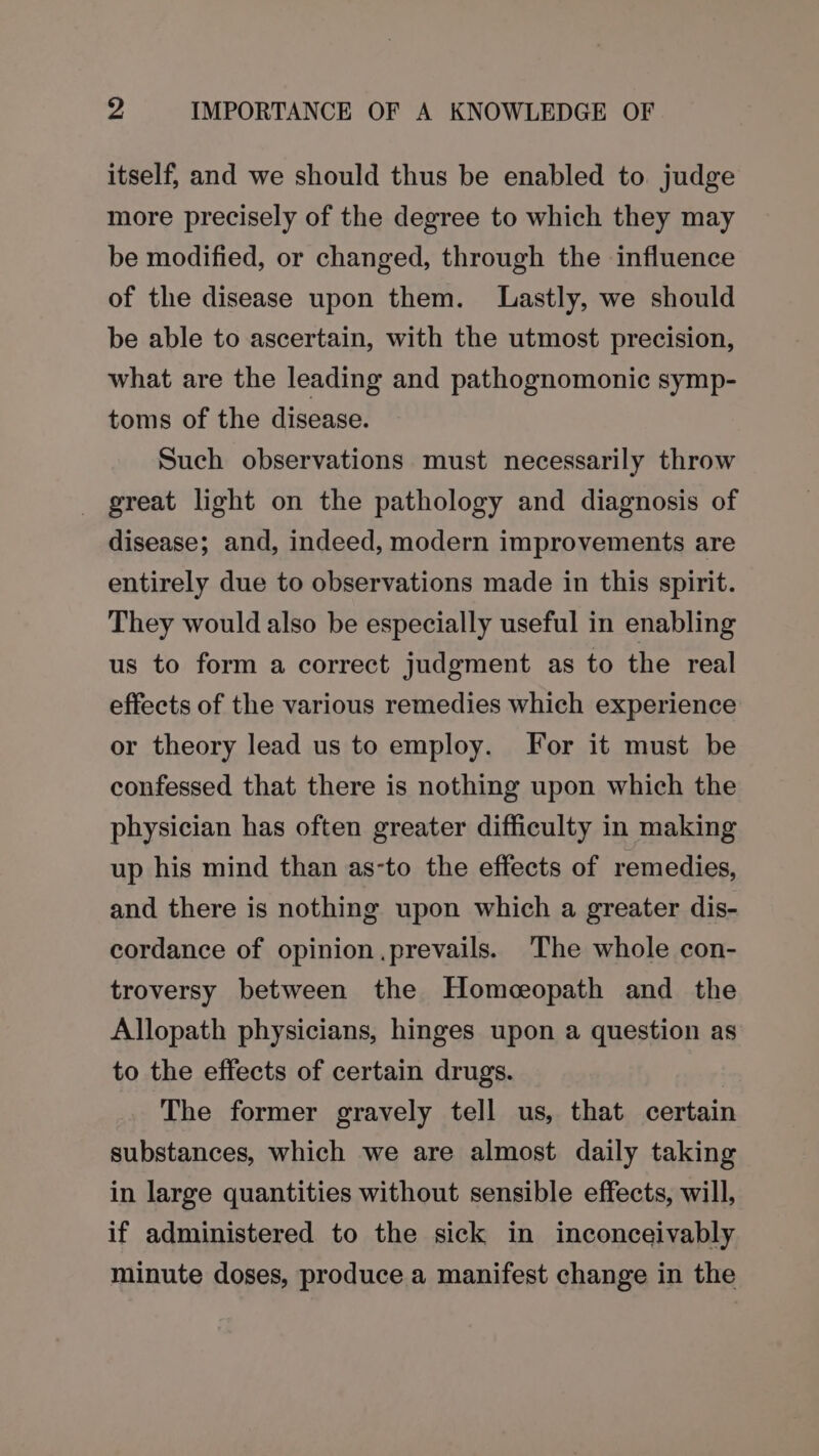 itself, and we should thus be enabled to judge more precisely of the degree to which they may be modified, or changed, through the influence of the disease upon them. Lastly, we should be able to ascertain, with the utmost precision, what are the leading and pathognomonic symp- toms of the disease. Such observations must necessarily throw great light on the pathology and diagnosis of disease; and, indeed, modern improvements are entirely due to observations made in this spirit. They would also be especially useful in enabling us to form a correct judgment as to the real effects of the various remedies which experience or theory lead us to employ. For it must be confessed that there is nothing upon which the physician has often greater difficulty in making up his mind than as-to the effects of remedies, and there is nothing upon which a greater dis- cordance of opinion .prevails. The whole con- troversy between the Homeopath and the Allopath physicians, hinges upon a question as to the effects of certain drugs. The former gravely tell us, that certain substances, which we are almost daily taking in large quantities without sensible effects, will, if administered to the sick in inconceivably minute doses, produce a manifest change in the