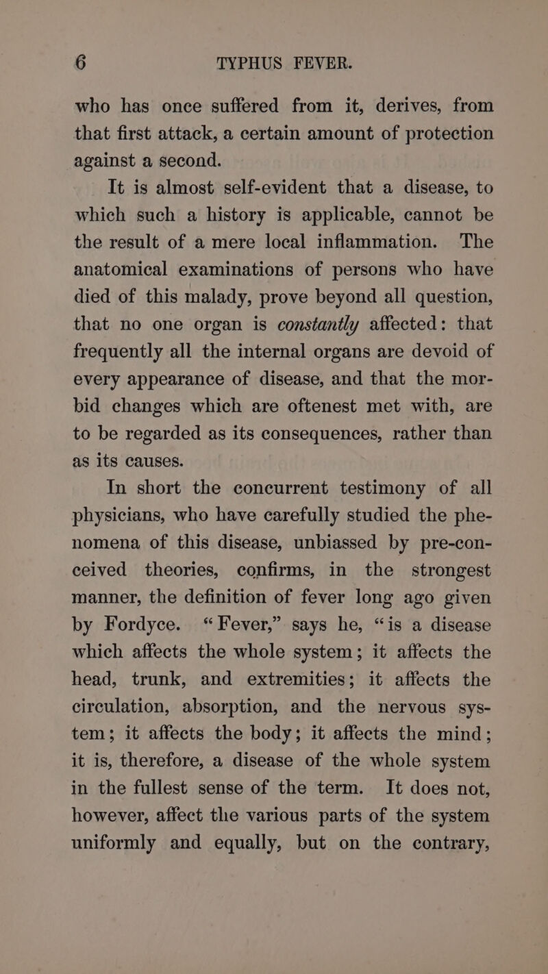 who has once suffered from it, derives, from that first attack, a certain amount of protection against a second. It is almost self-evident that a disease, to which such a history is applicable, cannot be the result of a mere local inflammation. The anatomical examinations of persons who have died of this malady, prove beyond all question, that no one organ is constantly affected: that frequently all the internal organs are devoid of every appearance of disease, and that the mor- bid changes which are oftenest met with, are to be regarded as its consequences, rather than as its causes. In short the concurrent testimony of all physicians, who have carefully studied the phe- nomena of this disease, unbiassed by pre-con- ceived theories, confirms, in the strongest manner, the definition of fever long ago given by Fordyce. “Fever,” says he, “is a disease which affects the whole system; it affects the head, trunk, and extremities; it affects the circulation, absorption, and the nervous sys- tem; it affects the body; it affects the mind; it is, therefore, a disease of the whole system in the fullest sense of the term. It does not, however, affect the various parts of the system uniformly and equally, but on the contrary,