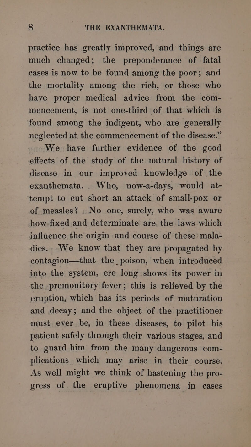 practice has greatly improved, and things are much changed; the preponderance of fatal cases is now to be found among the poor; and the mortality among the rich, or those who have proper medical advice from the com- mencement, is not one-third of that which is found among the indigent, who are generally neglected at the commencement of the disease.” We have further evidence of the good effects of the study of the natural history of disease in our improved knowledge of the exanthemata. . Who, now-a-days, would at- tempt to cut short an attack of small-pox or of measles? , No one, surely, who was aware how fixed and determinate are. the laws which influence the origin and course of these’ mala- dies. We know that they are propagated by contagion—that the, poison, when introduced into the system, ere long shows its power in the premonitory fever; this is relieved by the eruption, which has its periods of maturation and decay; and the object of the practitioner must ever be, in these diseases, to pilot his patient safely through their various stages, and to guard him from the many dangerous com- plications which may arise in their course. As well might we think of hastening the pro- gress of the eruptive phenomena in cases