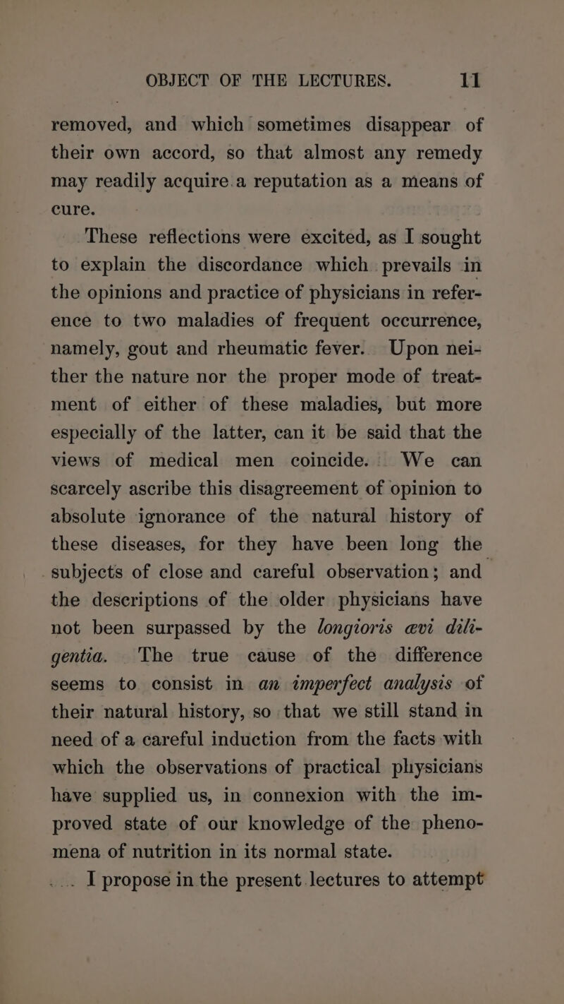 removed, and which sometimes disappear of their own accord, so that almost any remedy may readily acquire.a reputation as a means of cure. These reflections were excited, as I sought to explain the discordance which prevails in the opinions and practice of physicians in refer- ence to two maladies of frequent occurrence, namely, gout and rheumatic fever. Upon nei- ther the nature nor the proper mode of treat- ment of either of these maladies, but more especially of the latter, can it be said that the views of medical men coincide. We can scarcely ascribe this disagreement of opinion to absolute ignorance of the natural history of these diseases, for they have been long the subjects of close and careful observation ; and the descriptions of the older physicians have not been surpassed by the longioris avi dili- gentia. The true cause of the difference seems to consist in an imperfect analysis of their natural history, so that we still stand in need of a careful induction from the facts with which the observations of practical physicians have supplied us, in connexion with the im- proved state of our knowledge of the pheno- mena of nutrition in its normal state. _.. I propose in the present lectures to attempt