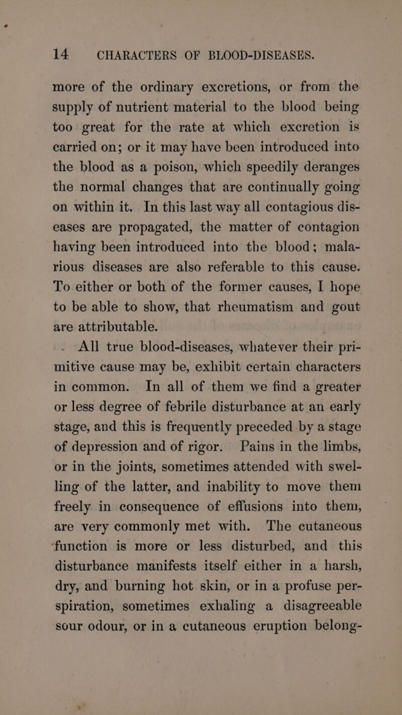 more of the ordinary excretions, or from the supply of nutrient material to the blood being too great for the rate at which excretion is earried on; or it may have been introduced into the blood as a poison, which speedily deranges the normal changes that are continually going on within it. In this last way all contagious dis- eases are propagated, the matter of contagion having been introduced into the blood; mala- rious diseases are also referable to this cause. To either or both of the former causes, I hope to be able to show, that rheumatism and gout are attributable. . All true blood-diseases, whatever their pri- mitive cause may be, exhibit certain characters incommon. In all of them we find a greater or less degree of febrile disturbance at an early stage, and this is frequently preceded by a stage of depression and of rigor. Pains in the limbs, or in the joints, sometimes attended with swel- ling of the latter, and inability to move them freely in consequence of effusions into them, are very commonly met with. The cutaneous ‘function is more or less disturbed, and this disturbance manifests itself either in a harsh, dry, and burning hot skin, or in a profuse per- spiration, sometimes exhaling a disagreeable sour odour, or in a cutaneous eruption belong-