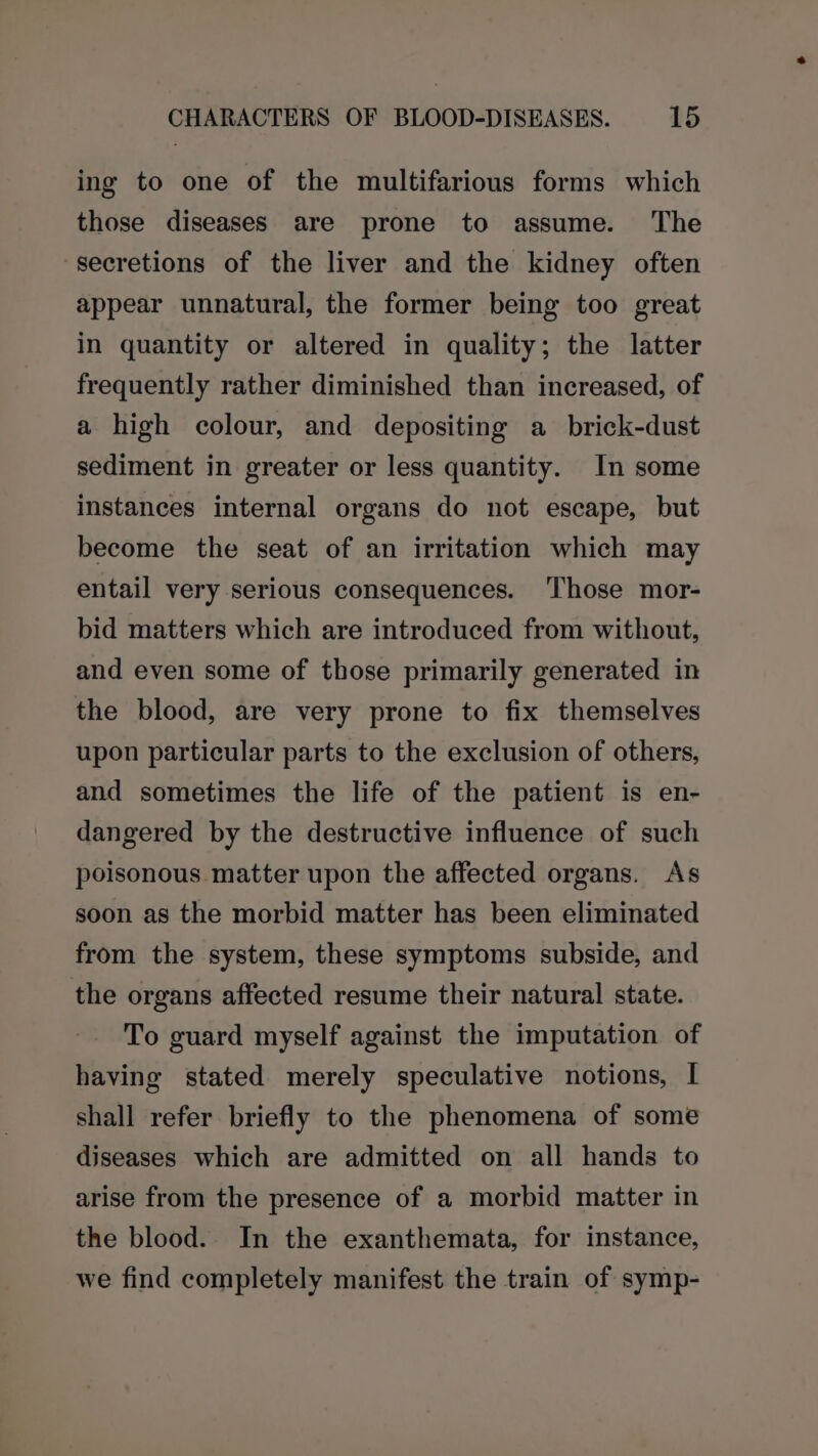 ing to one of the multifarious forms which those diseases are prone to assume. The secretions of the liver and the kidney often appear unnatural, the former being too great in quantity or altered in quality; the latter frequently rather diminished than increased, of a high colour, and depositing a brick-dust sediment in greater or less quantity. In some instances internal organs do not escape, but become the seat of an irritation which may entail very serious consequences. ‘Those mor- bid matters which are introduced from without, and even some of those primarily generated in the blood, are very prone to fix themselves upon particular parts to the exclusion of others, and sometimes the life of the patient is en- dangered by the destructive influence of such poisonous matter upon the affected organs. As soon as the morbid matter has been eliminated from the system, these symptoms subside, and the organs affected resume their natural state. To guard myself against the imputation of having stated merely speculative notions, [ shall refer briefly to the phenomena of some diseases which are admitted on all hands to arise from the presence of a morbid matter in the blood. In the exanthemata, for instance, we find completely manifest the train of symp-