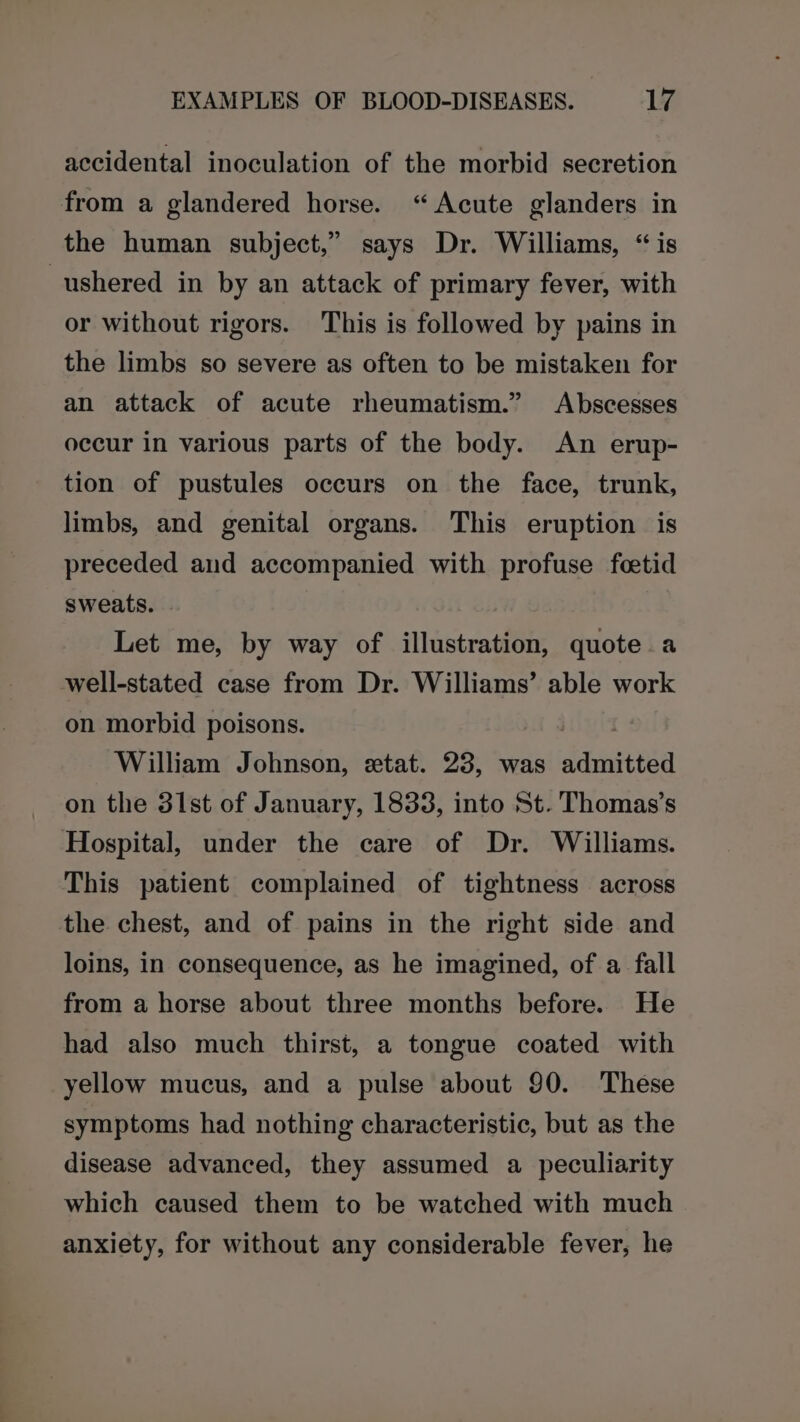 accidental inoculation of the morbid secretion from a glandered horse. “Acute glanders in the human subject,” says Dr. Williams, “ is ushered in by an attack of primary fever, with or without rigors. This is followed by pains in the limbs so severe as often to be mistaken for an attack of acute rheumatism.” Abscesses occur in various parts of the body. An erup- tion of pustules occurs on the face, trunk, limbs, and genital organs. This eruption is preceded and accompanied with profuse foetid sweats. Let me, by way of illustration, quote a well-stated case from Dr. Williams’ able work on morbid poisons. William Johnson, xtat. 23, was danitesa on the 31st of January, 1833, into St. Thomas’s Hospital, under the care of Dr. Williams. This patient complained of tightness across the chest, and of pains in the right side and loins, in consequence, as he imagined, of a fall from a horse about three months before. He had also much thirst, a tongue coated with yellow mucus, and a pulse about 90. These symptoms had nothing characteristic, but as the disease advanced, they assumed a peculiarity which caused them to be watched with much anxiety, for without any considerable fever, he