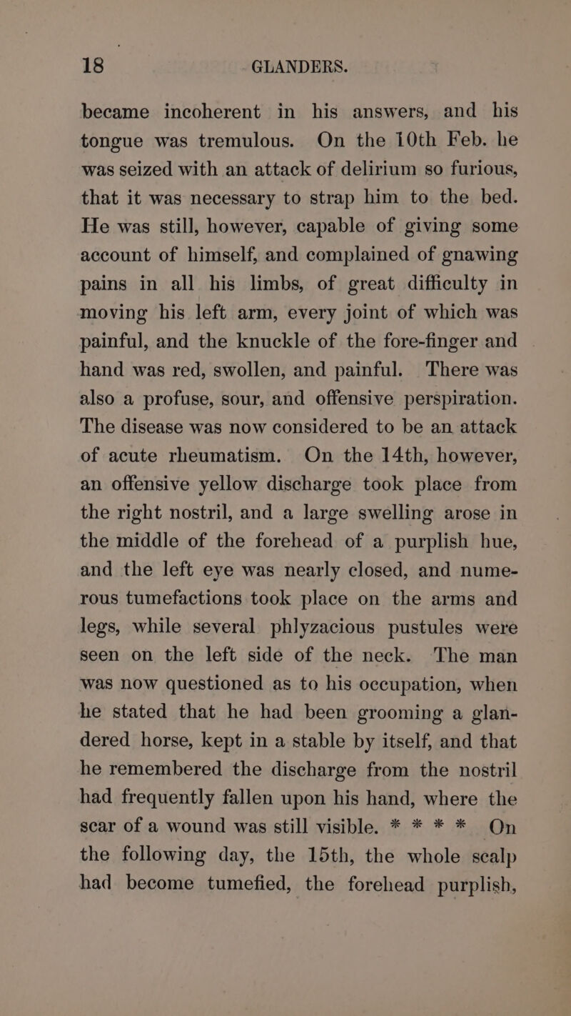 became incoherent in his answers, and _ his tongue was tremulous. On the 10th Feb. he was seized with an attack of delirium so furious, that it was necessary to strap him to the bed. He was still, however, capable of giving some account of himself, and complained of gnawing pains in all his limbs, of great difficulty in moving his left arm, every joint of which was painful, and the knuckle of the fore-finger and hand was red, swollen, and painful. There was also a profuse, sour, and offensive perspiration. The disease was now considered to be an attack of acute rheumatism. On the 14th, however, an offensive yellow discharge took place from the right nostril, and a large swelling arose in the middle of the forehead of a purplish hue, and the left eye was nearly closed, and nume- rous tumefactions took place on the arms and legs, while several phlyzacious pustules were seen on the left side of the neck. The man was now questioned as to his occupation, when he stated that he had been grooming a glan- dered horse, kept in a stable by itself, and that he remembered the discharge from the nostril had frequently fallen upon his hand, where the sear of a wound was still visible. * * * * On the following day, the 15th, the whole scalp had become tumefied, the forehead purplish,