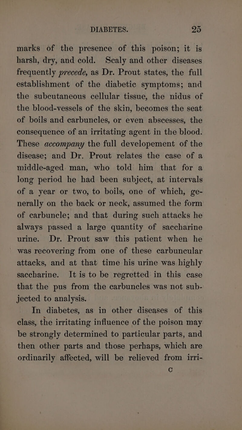 marks of the presence of this poison; it is harsh, dry, and cold. Scaly and other diseases frequently precede, as Dr. Prout states, the full establishment of the diabetic symptoms; and the subcutaneous cellular tissue, the nidus of the blood-vessels of the skin, becomes the seat of boils and carbuncles, or even abscesses, the consequence of an irritating agent in the blood. These accompany the full developement of the disease; and Dr. Prout relates the case of a middle-aged. man, who told him that for a long period he had been subject, at intervals of a year or two, to boils, one of which, ge- nerally on the back or neck, assumed the form of carbuncle; and that during such attacks he always passed a large quantity of saccharine urine. Dr. Prout saw this patient when he _ was recovering from one of these carbuncular attacks, and at that time his urine was highly saccharine. It is to be regretted in this case that the pus from the carbuncles was not sub- jected to analysis. In diabetes, as in other diseases of this class, the irritating influence of the poison may be strongly determined to particular parts, and then other parts and those perhaps, which are ordinarily affected, will be relieved from irri- Cc