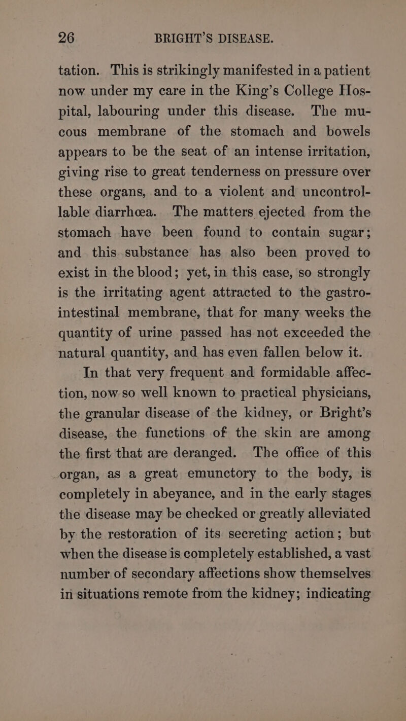 tation. This is strikingly manifested in a patient now under my care in the King’s College Hos- pital, labouring under this disease. The mu- cous membrane of the stomach and bowels appears to be the seat of an intense irritation, giving rise to great tenderness on pressure over these organs, and to a violent and uncontrol- lable diarrheea. The matters ejected from the stomach have been found to contain sugar; and this.substance has also been proved to exist in the blood; yet, in this case, so strongly is the irritating agent attracted to the gastro- intestinal membrane, that for many weeks the quantity of urine passed has not exceeded the natural quantity, and has even fallen below it. In that very frequent and formidable affec- tion, now so well known to practical physicians, the granular disease of the kidney, or Bright’s disease, the functions of the skin are among the first that are deranged. The office of this organ, as a great emunctory to the body, is completely in abeyance, and in the early stages the disease may be checked or greatly alleviated by the restoration of its secreting action; but when the disease is completely established, a vast number of secondary affections show themselves in situations remote from the kidney; indicating