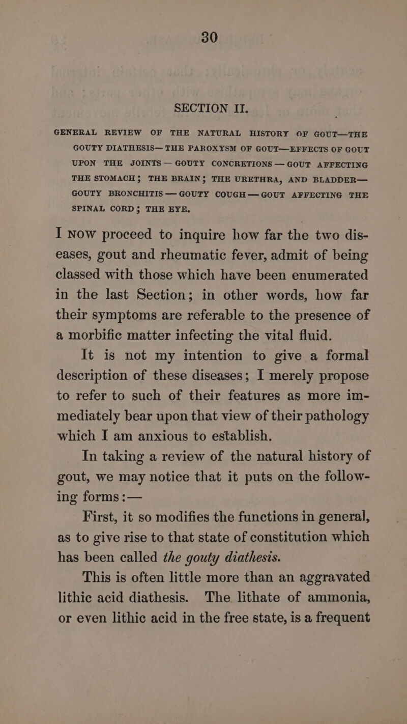 SECTION If. GENERAL REVIEW OF THE NATURAL HISTORY OF GOUT—THE GOUTY DIATHESIS— THE PAROXYSM OF GOUT—EFFECTS OF GOUT UPON THE JOINTS — GOUTY CONCRETIONS — GOUT AFFECTING THE STOMACH; THE BRAIN; THE URETHRA, AND BLADDER— GOUTY BRONCHITIS —GOUTY COUGH—GOUT AFFECTING THE SPINAL CORD; THE EYE, I now proceed to inquire how far the two dis- eases, gout and rheumatic fever, admit of being classed with those which have been enumerated in the last Section; in other words, how far their symptoms are referable to the presence of a morbific matter infecting the vital fluid. It is not my intention to give a formal description of these diseases; I merely propose to refer to such of their features as more im- mediately bear upon that view of their pathology which I am anxious to establish. In taking a review of the natural history of gout, we may notice that it puts on the follow- ing forms :— First, it so modifies the functions in general, as to give rise to that state of constitution which has been called the gouty diathests. This is often little more than an aggravated lithic acid diathesis. The lithate of ammonia, or even lithic acid in the free state, is a frequent