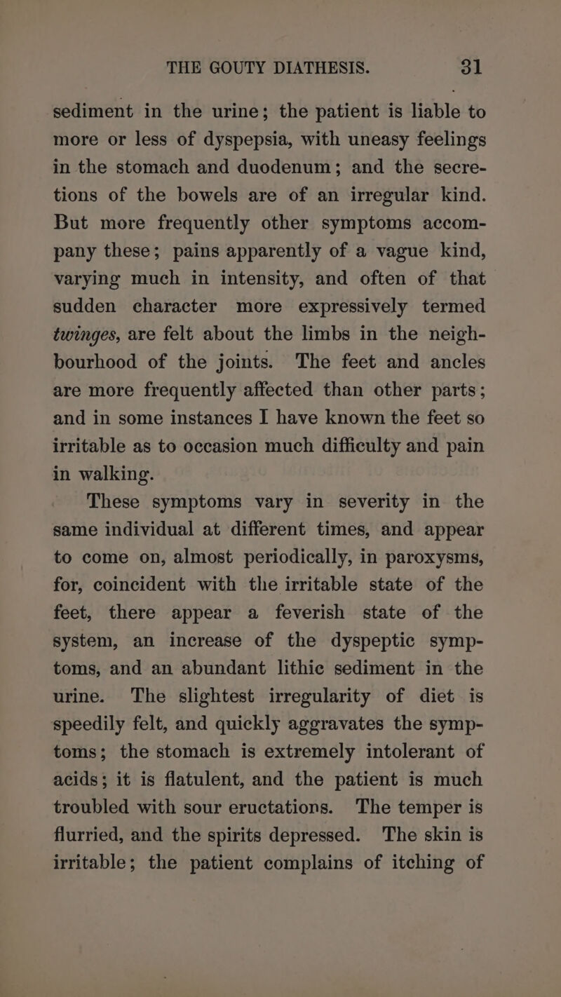 sediment in the urine; the patient is liable to more or less of dyspepsia, with uneasy feelings in the stomach and duodenum; and the secre- tions of the bowels are of an irregular kind. But more frequently other symptoms accom- pany these; pains apparently of a vague kind, varying much in intensity, and often of that sudden character more expressively termed twinges, are felt about the limbs in the neigh- bourhood of the joints. The feet and ancles are more frequently affected than other parts; and in some instances I have known the feet so irritable as to occasion much difficulty and pain in walking. These symptoms vary in severity in the same individual at different times, and appear to come on, almost periodically, in paroxysms, for, coincident with the irritable state of the feet, there appear a feverish state of the system, an increase of the dyspeptic symp- toms, and an abundant lithic sediment in the urine. The slightest irregularity of diet is speedily felt, and quickly aggravates the symp- toms; the stomach is extremely intolerant of acids; it is flatulent, and the patient is much troubled with sour eructations. The temper is flurried, and the spirits depressed. The skin is irritable; the patient complains of itching of