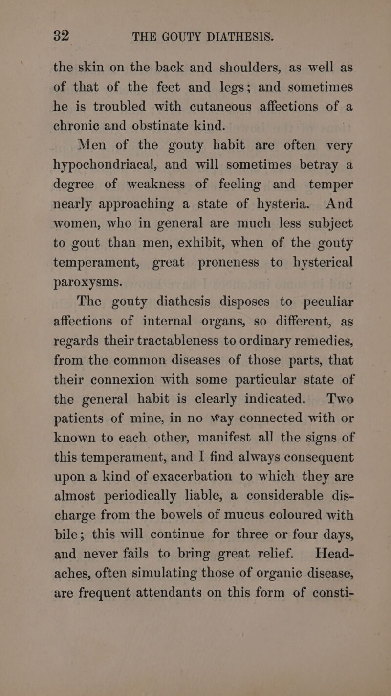 the skin on the back and shoulders, as well as of that of the feet and legs; and sometimes he is troubled with cutaneous affections of a chronic and obstinate kind. Men of the gouty habit are often very hypochondriacal, and will sometimes betray a degree of weakness of feeling and temper nearly approaching a state of hysteria. And women, who in general are much less subject to gout than men, exhibit, when of the gouty temperament, great proneness to hysterical paroxysms. | The gouty diathesis disposes to peculiar affections of internal organs, so different, as regards their tractableness to ordinary remedies, from the common diseases of those parts, that their connexion with some particular state of the general habit is clearly indicated. Two patients of mine, in no Way connected with or known to each other, manifest all the signs of this temperament, and | find always consequent upon a kind of exacerbation to which they are almost periodically liable, a considerable dis- charge from the bowels of mucus coloured with bile; this will continue for three or four days, and never fails to bring great relief. Head- aches, often simulating those of organic disease, are frequent attendants on this form of consti-