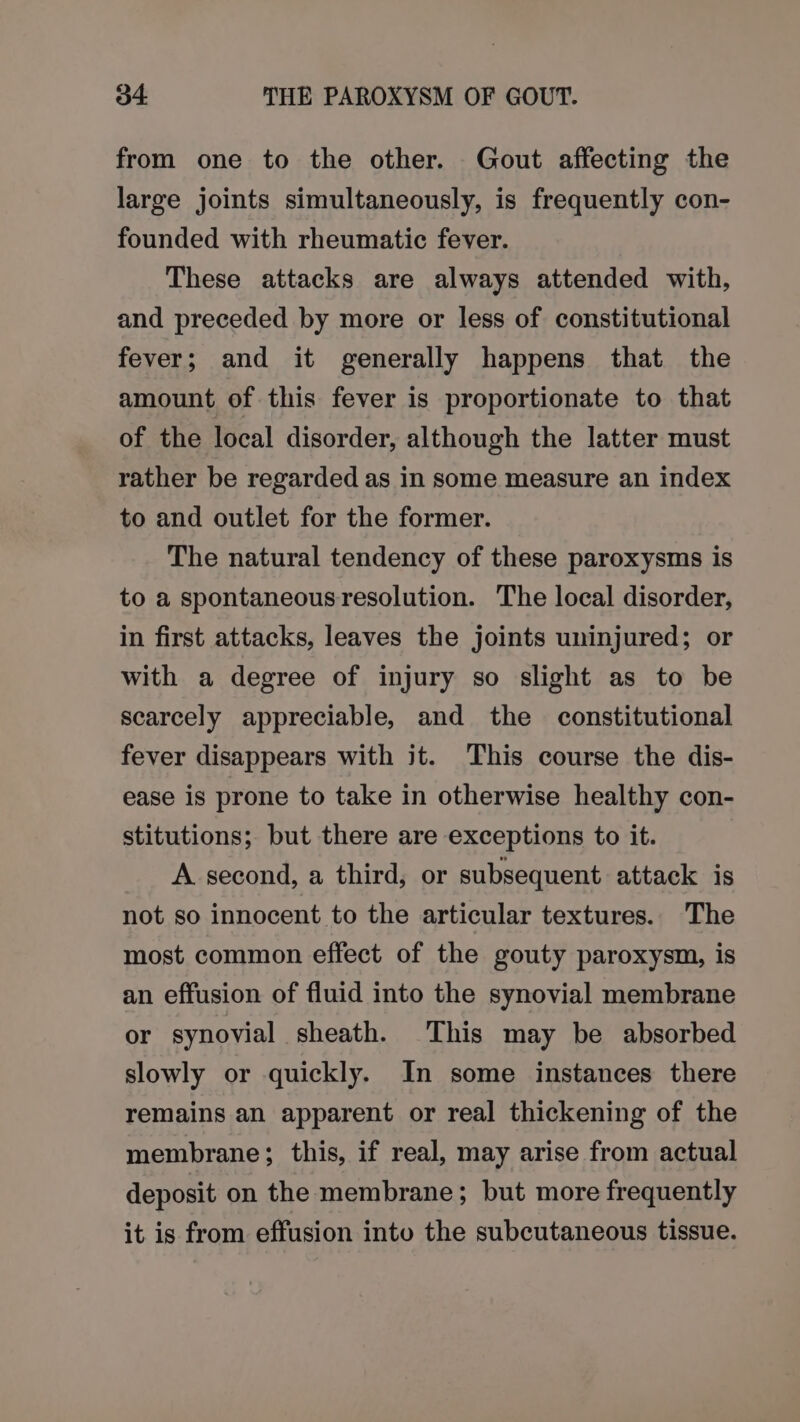 from one to the other. Gout affecting the large joints simultaneously, is frequently con- founded with rheumatic fever. These attacks are always attended with, and preceded by more or less of constitutional fever; and it generally happens that the amount of this fever is proportionate to that of the local disorder, although the latter must rather be regarded as in some measure an index to and outlet for the former. The natural tendency of these paroxysms is to a spontaneous resolution. The local disorder, in first attacks, leaves the joints uninjured; or with a degree of injury so slight as to be scarcely appreciable, and the constitutional fever disappears with it. This course the dis- ease is prone to take in otherwise healthy con- stitutions; but there are exceptions to it. A second, a third, or subsequent attack is not so innocent to the articular textures. The most common effect of the gouty paroxysm, is an effusion of fluid into the synovial membrane or synovial sheath. This may be absorbed slowly or quickly. In some instances there remains an apparent or real thickening of the membrane; this, if real, may arise from actual deposit on the membrane; but more frequently it is from effusion into the subcutaneous tissue.