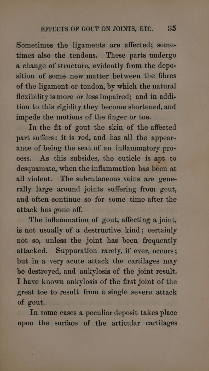 Sometimes the ligaments are affected; some- times also the tendons. These parts undergo a change of structure, evidently from the depo- sition of some new matter between the fibres of the ligament or tendon, by which the natural flexibility is more or less impaired; and in addi- tion to this rigidity they become shortened, and impede the motions of the finger or toe. In the fit of gout the skin of the affected part suffers: it is red, and has all the appear- ance of being the seat of an inflammatory pro- cess, As this subsides, the cuticle is apt to desquamate, when the inflammation has been at all violent. The subcutaneous veins are gene- rally large around joints suffering from gout, and often continue so for some time after the attack has gone off. The inflammation of gout, affecting a joint, is not usually of a destructive kind; certainly not so, unless the joint has been frequently attacked. Suppuration rarely, if ever, occurs; but in a very acute attack the cartilages may be destroyed, and ankylosis of the joint result. I have known ankylosis of the first joint of the great toe to result from a single severe attack of gout. In some cases a peculiar deposit takes place upon the surface of the articular cartilages