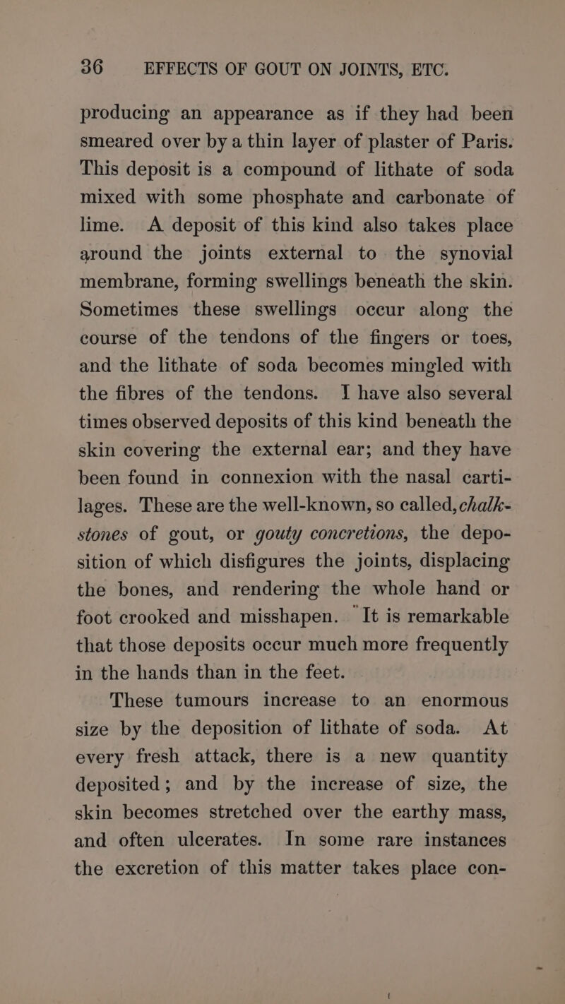 producing an appearance as if they had been smeared over by a thin layer of plaster of Paris. This deposit is a compound of lithate of soda mixed with some phosphate and carbonate of lime. &lt;A deposit of this kind also takes place around the joints external to the synovial membrane, forming swellings beneath the skin. Sometimes these swellings occur along the course of the tendons of the fingers or toes, and the lithate of soda becomes mingled with the fibres of the tendons. IJ have also several times observed deposits of this kind beneath the skin covering the external ear; and they have been found in connexion with the nasal carti- lages. These are the well-known, so called, chalk- stones of gout, or gouty concretions, the depo- sition of which disfigures the joints, displacing the bones, and rendering the whole hand or foot crooked and misshapen. It is remarkable that those deposits occur much more frequently in the hands than in the feet. These tumours increase to an enormous size by the deposition of lithate of soda. At every fresh attack, there is a new quantity deposited; and by the increase of size, the skin becomes stretched over the earthy mass, and often ulcerates. In some rare instances the excretion of this matter takes place con-