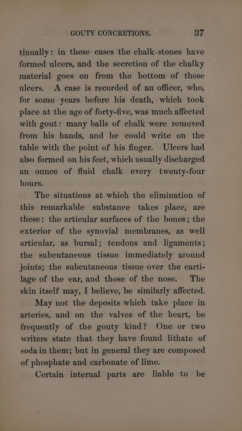 tinually: in these cases the chalk-stones have formed ulcers, and the secretion of the chalky material goes on from the bottom of those uleers. A case is recorded of an officer, who, for some years before his death, which took place at the age of forty-five, was much affected with gout: many balls of chalk were removed from his hands, and he could write on the table with the point of his finger. Ulcers had also formed on his feet, which usually discharged an ounce of fluid chalk every twenty-four hours. The situations at which the elimination of this remarkable substance takes place, are these: the articular surfaces of the bones; the exterior of the synovial membranes, as well articular, as bursal; tendons and ligaments; the subcutaneous tissue immediately around joints; the subcutaneous tissue over the carti- lage of the ear, and those of the nose. The skin itself may, I believe, be similarly affected. May not the deposits which take place in arteries, and on the valves of the heart, be frequently of the gouty kind? One or two writers state that they have found lithate of soda in them; but in general they are composed of phosphate and carbonate of lime. Certain internal parts are liable to be