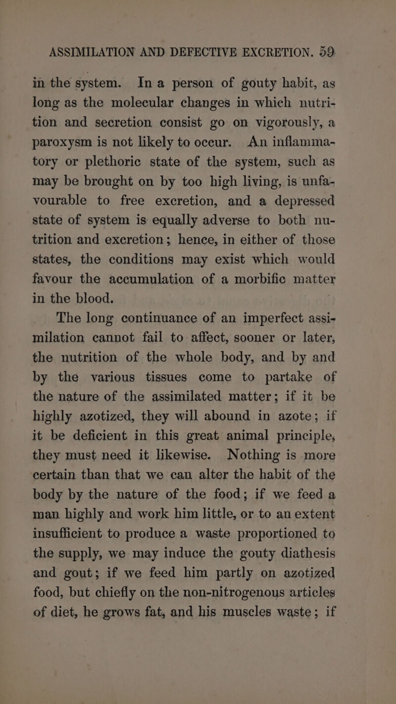 in the system. In a person of gouty habit, as long as the molecular changes in which nutri- tion and secretion consist go on vigorously, a paroxysm is not likely to occur. An inflamma- tory or plethoric state of the system, such as may be brought on by too high living, is unfa- vourable to free excretion, and a depressed state of system is equally adverse to both nu- trition and excretion; hence, in either of those states, the conditions may exist which would favour the accumulation of a morbific matter in the blood. | The long continuance of an imperfect assi- milation cannot fail to affect, sooner or later, the nutrition of the whole body, and by and by the various tissues come to partake of the nature of the assimilated matter; if it be highly azotized, they will abound in azote; if it be deficient in this great animal principle, they must need it likewise. Nothing is more certain than that we can alter the habit of the body by the nature of the food; if we feed a man highly and work him little, or to an extent insufficient to produce a waste proportioned to the supply, we may induce the gouty diathesis and gout; if we feed him partly on azotized food, but chiefly on the non-nitrogenous articles of diet, he grows fat, and his muscles waste; if