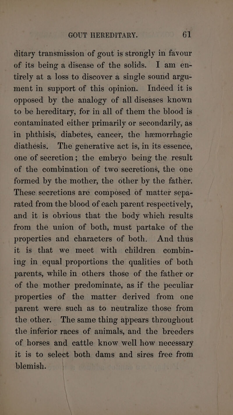 ditary transmission of gout is strongly in favour of its being a disease of the solids. J am en- tirely at a loss to discover a single sound argu- ment in support of this opinion. Indeed it is opposed by the analogy of all diseases known to be hereditary, for in all of them the blood is contaminated either primarily or secondarily, as in phthisis, diabetes, cancer, the hemorrhagic diathesis. The generative act is, in its essence, one of secretion; the embryo being the result of the combination of two secretions, the one formed by the mother, the other by the father. These secretions are composed of matter sepa- rated from the blood of each parent respectively, and it is obvious that the body which results from the union of both, must partake of the properties and characters of both. And thus it is that we meet with children combin- ing in equal proportions the qualities of both parents, while in others those of the father or of the mother predominate, as if the peculiar properties of the matter derived from one parent were such as to neutralize those from the other. The same thing appears throughout the inferior races of animals, and the breeders of horses and cattle know well how necessary it is to select both dams and sires free from blemish.