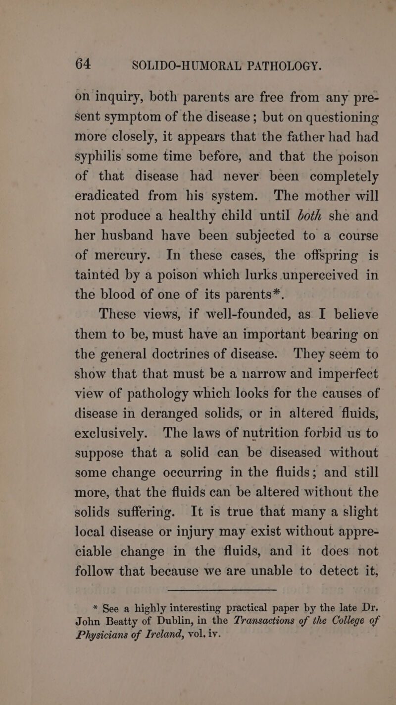 on inquiry, both parents are free from any pre- sent symptom of the disease ; but on questioning more closely, it appears that the father had had syphilis some time before, and that the poison of that disease had never been completely eradicated from his system. The mother will not produce a healthy child until doth she and her husband have been subjected to a course of mercury. In these cases, the offspring is tainted by a poison which lurks unperceived in the blood of one of its parents*. These views, if well-founded, as I believe them to be, must have an important bearing on the general doctrines of disease. They seem to show that that must be a narrow and imperfect view of pathology which looks for the causes of disease in deranged solids, or in altered fluids, exclusively. The laws of nutrition forbid us to suppose that a solid can be diseased without some change occurring in the fluids; and still more, that the fluids can be altered without the solids suffering. It is true that many a slight local disease or injury may exist without appre- ciable change in the fluids, and it does not follow that because we are unable to detect it, * See a highly interesting practical paper by the late Dr. John Beatty of Dublin, in the Transactions of the College of Physicians of Ireland, vol, iv.