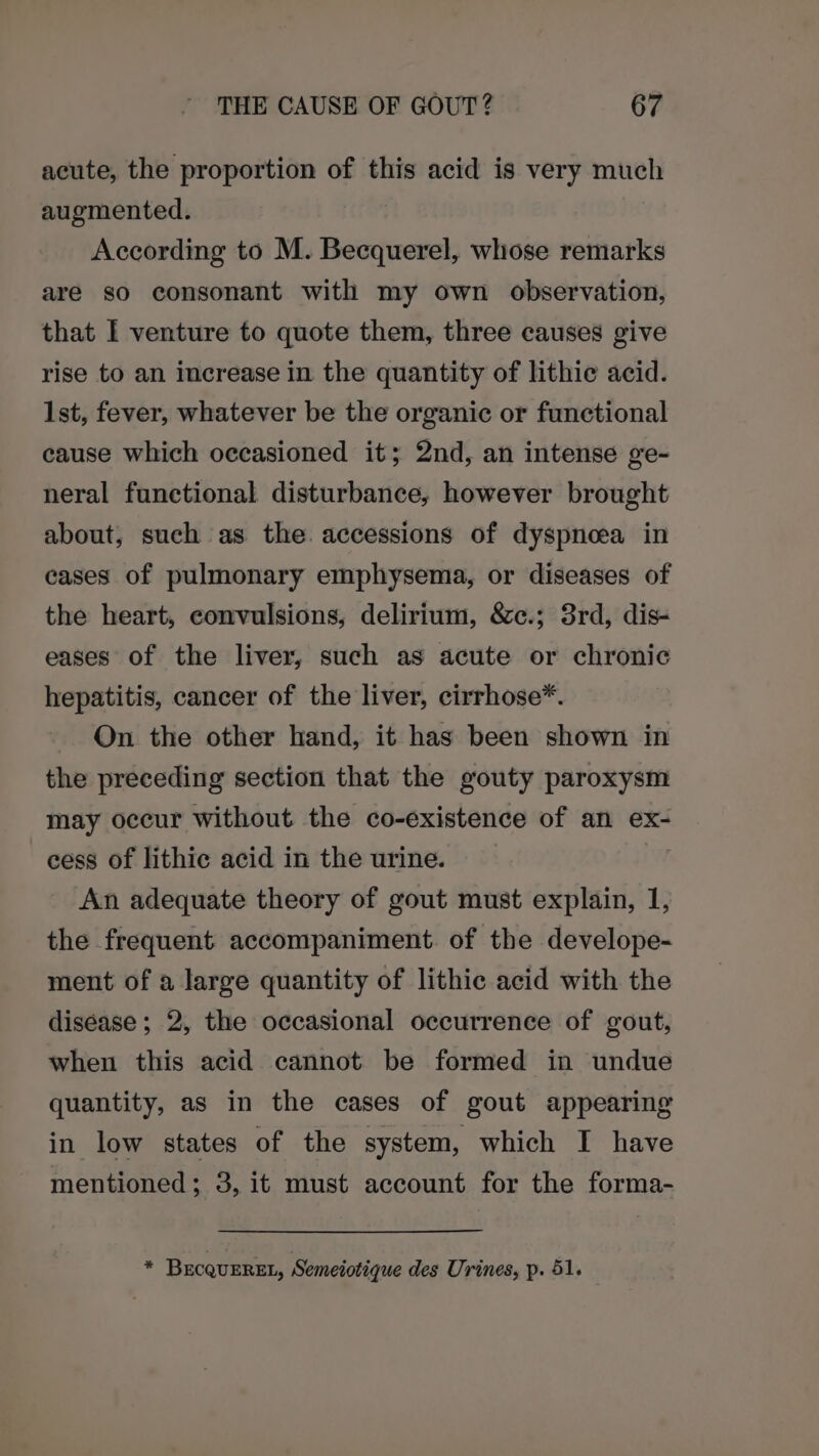 acute, the proportion of this acid is very much augmented. According to M. Becquerel, whose remarks are so consonant with my own observation, that I venture to quote them, three causes give rise to an increase in the quantity of lithie acid. 1st, fever, whatever be the organic or functional cause which occasioned it; 2nd, an intense ge- neral functional disturbance, however brought about, such as the. accessions of dyspnoea in cases of pulmonary emphysema, or diseases of the heart, convulsions, delirium, &amp;c.; 3rd, dis- eases of the liver, such as acute or chronic hepatitis, cancer of the liver, cirrhose*. On the other hand, it has been shown in the preceding section that the gouty paroxysm may occur without the co-existence of an ex- cess of lithic acid in the urine. | An adequate theory of gout must explain, 1, the frequent accompaniment. of the develope- ment of a large quantity of lithic acid with the diséase ; 2, the occasional occurrence of gout, when this acid cannot be formed in undue quantity, as in the cases of gout appearing in low states of the system, which I have mentioned; 3, it must account for the forma- * BecQuEREL, Semeiotique des Urines, p. 51.