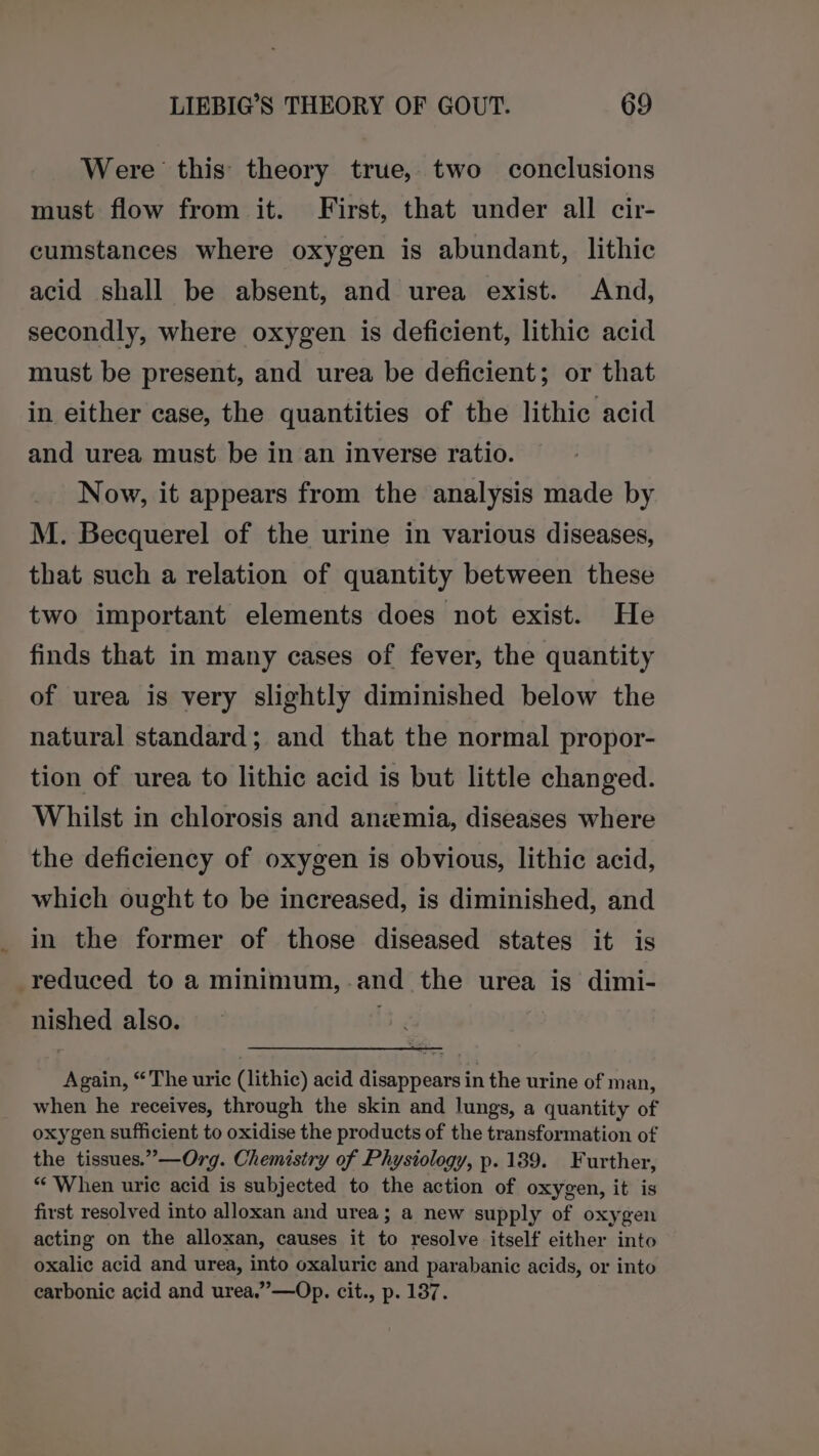 Were this theory true, two conclusions must flow from it. First, that under all cir- cumstances where oxygen is abundant, lithic acid shall be absent, and urea exist. And, secondly, where oxygen is deficient, lithic acid must be present, and urea be deficient; or that in either case, the quantities of the lithic acid and urea must be in an inverse ratio. Now, it appears from the analysis made by M. Becquerel of the urine in various diseases, that such a relation of quantity between these two important elements does not exist. He finds that in many cases of fever, the quantity of urea is very slightly diminished below the natural standard; and that the normal propor- tion of urea to lithic acid is but little changed. Whilst in chlorosis and anemia, diseases where the deficiency of oxygen is obvious, lithic acid, which ought to be increased, is diminished, and in the former of those diseased states it is reduced to a minimum,-.and the urea is dimi- nished also. Again, “The uric (lithic) acid disappears in the urine of man, when he receives, through the skin and lungs, a quantity of oxygen sufficient to oxidise the products of the transformation of the tissues.”—Org. Chemistry of Physiology, p. 189. Further, ‘When uric acid is subjected to the action of oxygen, it is first resolved into alloxan and urea; a new supply of oxygen acting on the alloxan, causes it to resolve itself either into oxalic acid and urea, into oxaluric and parabanic acids, or into carbonic acid and urea.” —Op. cit., p. 137.