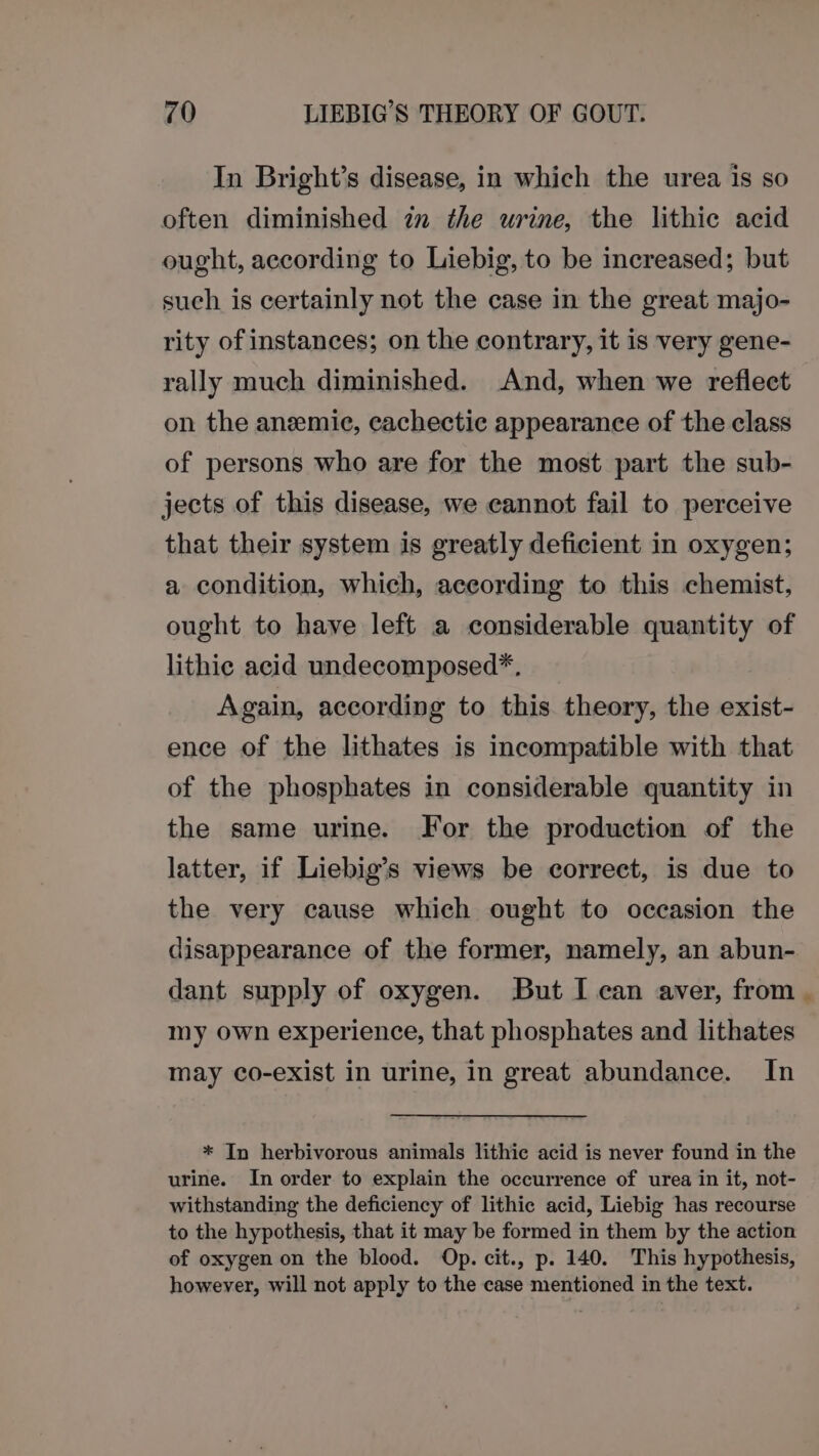 In Bright’s disease, in which the urea is so often diminished in the urine, the lithic acid ought, according to Liebig, to be increased; but such is certainly not the case in the great majo- rity of instances; on the contrary, it is very gene- rally much diminished. And, when we reflect on the anemie, cachectic appearance of the class of persons who are for the most part the sub- jects of this disease, we cannot fail to perceive that their system is greatly deficient in oxygen; a condition, which, according to this chemist, ought to have left a considerable quantity of lithic acid undecomposed*. Again, according to this theory, the exist- ence of the lithates is incompatible with that of the phosphates in considerable quantity in the same urine. For the production of the latter, if Liebig’s views be correct, is due to the very cause which ought to occasion the disappearance of the former, namely, an abun- dant supply of oxygen. But I can aver, from my own experience, that phosphates and lithates may co-exist in urine, in great abundance. In * In herbivorous animals lithic acid is never found in the urine. In order to explain the occurrence of urea in it, not- withstanding the deficiency of lithic acid, Liebig has recourse to the hypothesis, that it may be formed in them by the action of oxygen on the blood. Op. cit., p. 140. This hypothesis, however, will not apply to the case mentioned in the text.