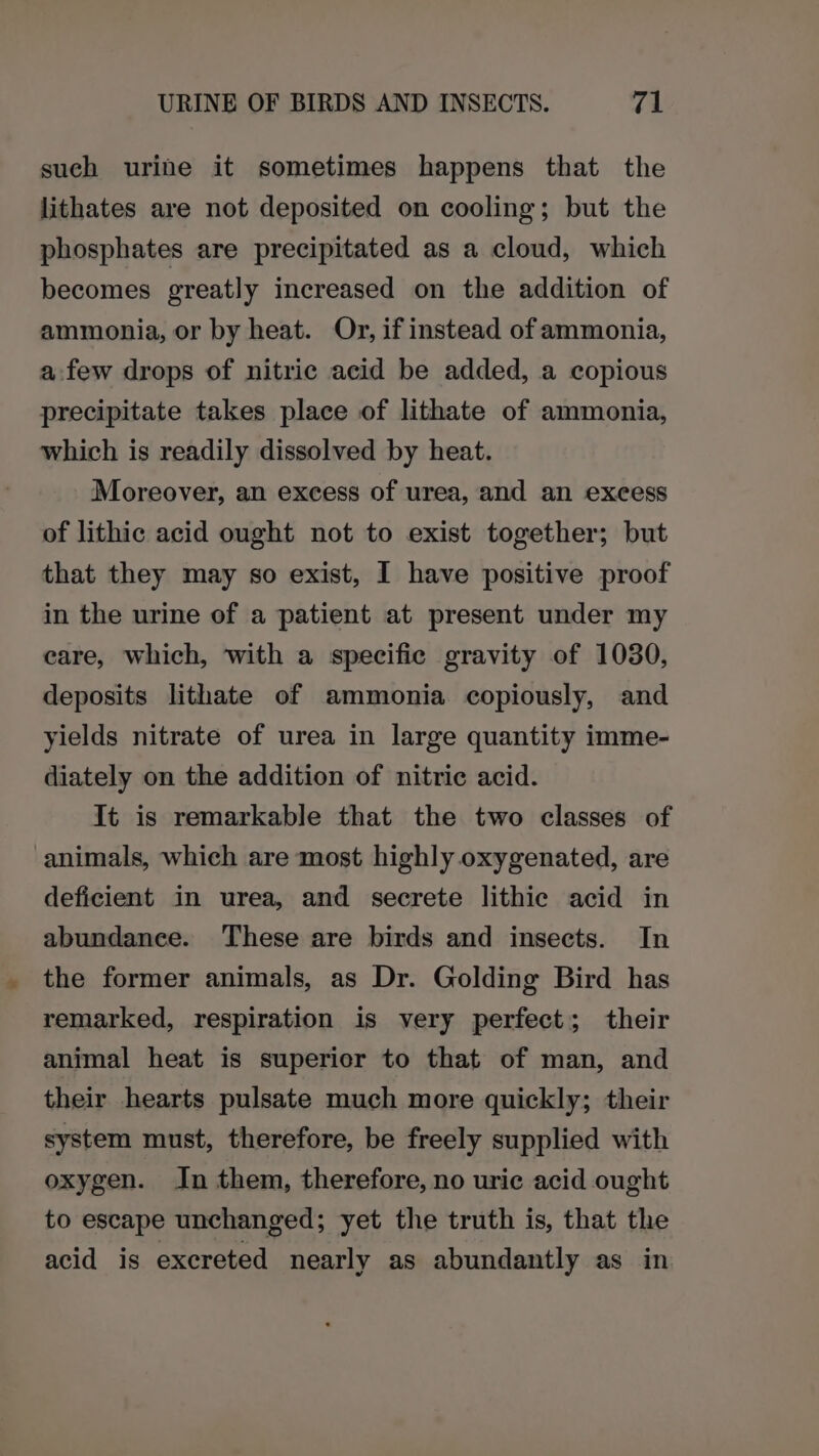 such urine it sometimes happens that the lithates are not deposited on cooling; but the phosphates are precipitated as a cloud, which becomes greatly increased on the addition of ammonia, or by heat. Or, if instead of ammonia, afew drops of nitric acid be added, a copious precipitate takes place of lithate of ammonia, which is readily dissolved by heat. Moreover, an excess of urea, and an exeess of lithic acid ought not to exist together; but that they may so exist, I have positive proof in the urine of a patient at present under my care, which, with a specific gravity of 1030, deposits lithate of ammonia copiously, and yields nitrate of urea in large quantity imme- diately on the addition of nitric acid. It is remarkable that the two classes of animals, which are most highly oxygenated, are deficient in urea, and secrete lithic acid in abundance. These are birds and insects. In the former animals, as Dr. Golding Bird has remarked, respiration is very perfect; their animal heat is superior to that of man, and their hearts pulsate much more quickly; their system must, therefore, be freely supplied with oxygen. In them, therefore, no uric acid ought to escape unchanged; yet the truth is, that the acid is excreted nearly as abundantly as in