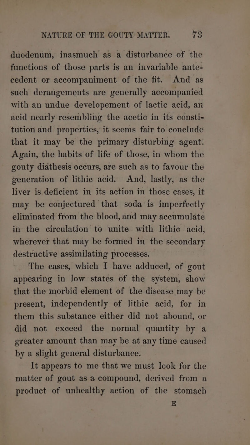 duodenum, inasmuch as a disturbance of the functions of those parts is an invariable ante- cedent or accompaniment of the fit. And as such derangements are generally accompanied with an undue developement of lactic acid, an acid nearly resembling the acetic in its consti- tution and properties, it seems fair to conclude that it may be the primary disturbing agent. Again, the habits of life of those, in whom the gouty diathesis occurs, are such as to favour the generation of lithic acid. And, lastly, as the liver is deficient in its action in those cases, it may be conjectured that soda is imperfectly eliminated from the blood, and may accumulate in the circulation to unite with lithic acid, wherever that may be formed in the secondary destructive assimilating processes, ~ The cases, which I have adduced, of gout appearing in low states of the system, show that the morbid element of the disease may be present, independently of lithic acid, for in them this substance either did not abound, or did not exceed the normal quantity by a greater amount than may be at any time caused by a slight general disturbance. It appears to me that we must look for the matter of gout as a compound, derived from a product of unhealthy action of the stomach E
