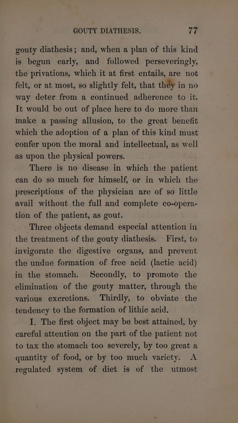 gouty diathesis ; and, when a plan of this kind is begun early, and followed perseveringly, the privations, which it at first entails, are not felt, or at most, so slightly felt, that théy in no way deter from a continued adherence to it. It would be out of place here to do more than make a passing allusion, to the great benefit which the adoption of a plan of this kind must confer upon the moral and intellectual, as well as upon the physical powers. There is no disease in which the patient can do so much for himself, or in which the prescriptions of the physician are of so little avail without the full and complete co-opera- tion of the patient, as gout. Three objects demand especial attention in the treatment of the gouty diathesis. First, to invigorate the digestive organs, and prevent the undue formation of free acid (lactic acid) in the stomach. Secondly, to promote the elimination of the gouty matter, through the various excretions. Thirdly, to obviate the tendency to the formation of lithic acid. I. The first object may be best attained, by careful attention on the part of the patient not to tax the stomach too severely, by too great a quantity of food, or by too much variety. A regulated system of diet is of the utmost