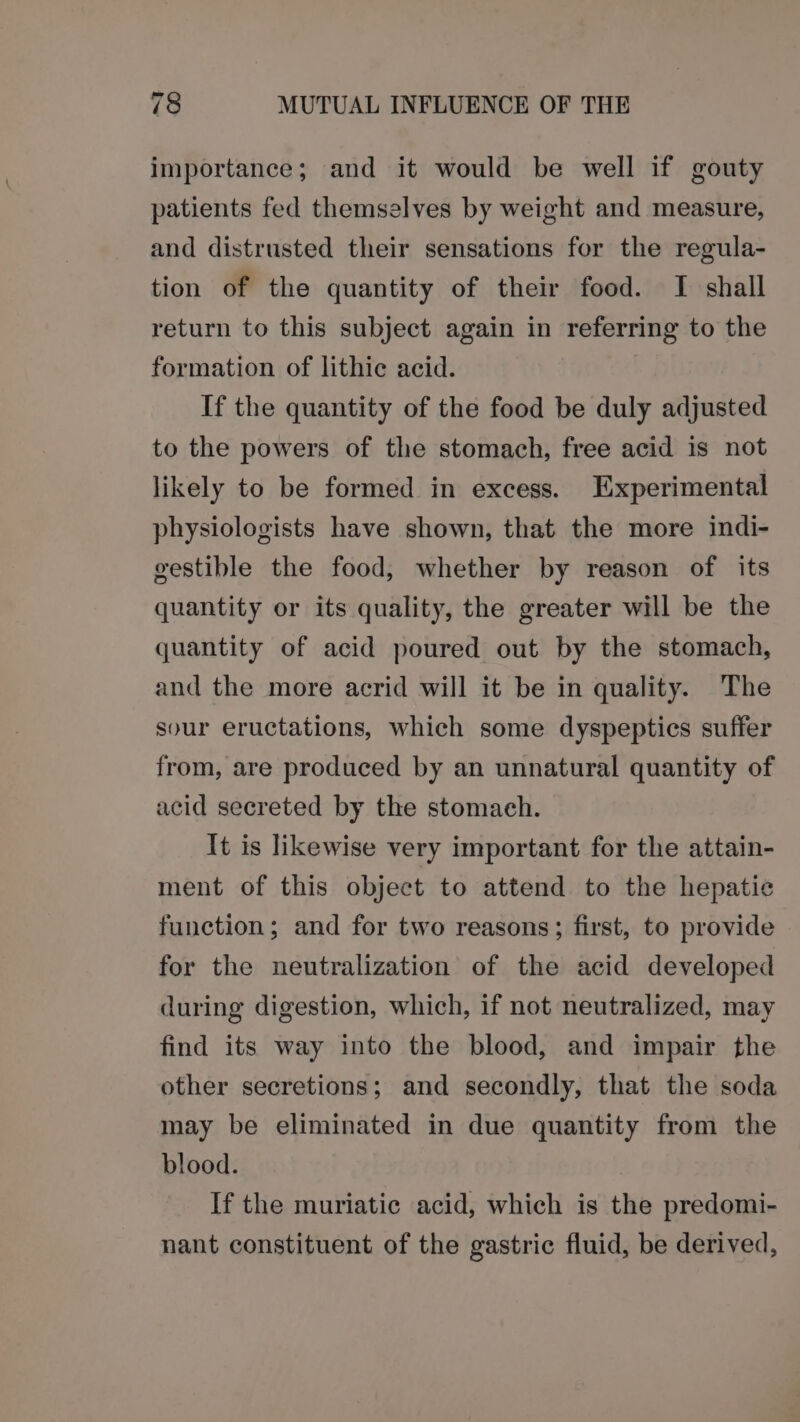 importance; and it would be well if gouty patients fed themselves by weight and measure, and distrusted their sensations for the regula- tion of the quantity of their food. I shall return to this subject again in referring to the formation of lithic acid. If the quantity of the food be duly adjusted to the powers of the stomach, free acid is not likely to be formed in excess. Experimental physiologists have shown, that the more indi- gestible the food, whether by reason of its quantity or its quality, the greater will be the quantity of acid poured out by the stomach, and the more acrid will it be in quality. The sour eructations, which some dyspeptics suffer from, are produced by an unnatural quantity of acid secreted by the stomach. It is likewise very important for the attain- ment of this object to attend to the hepatie function; and for two reasons; first, to provide for the neutralization of the acid developed during digestion, which, if not neutralized, may find its way into the blood, and impair the other secretions; and secondly, that the soda may be eliminated in due quantity from the blood. If the muriatic acid, which is the predomi- nant constituent of the gastric fluid, be derived,