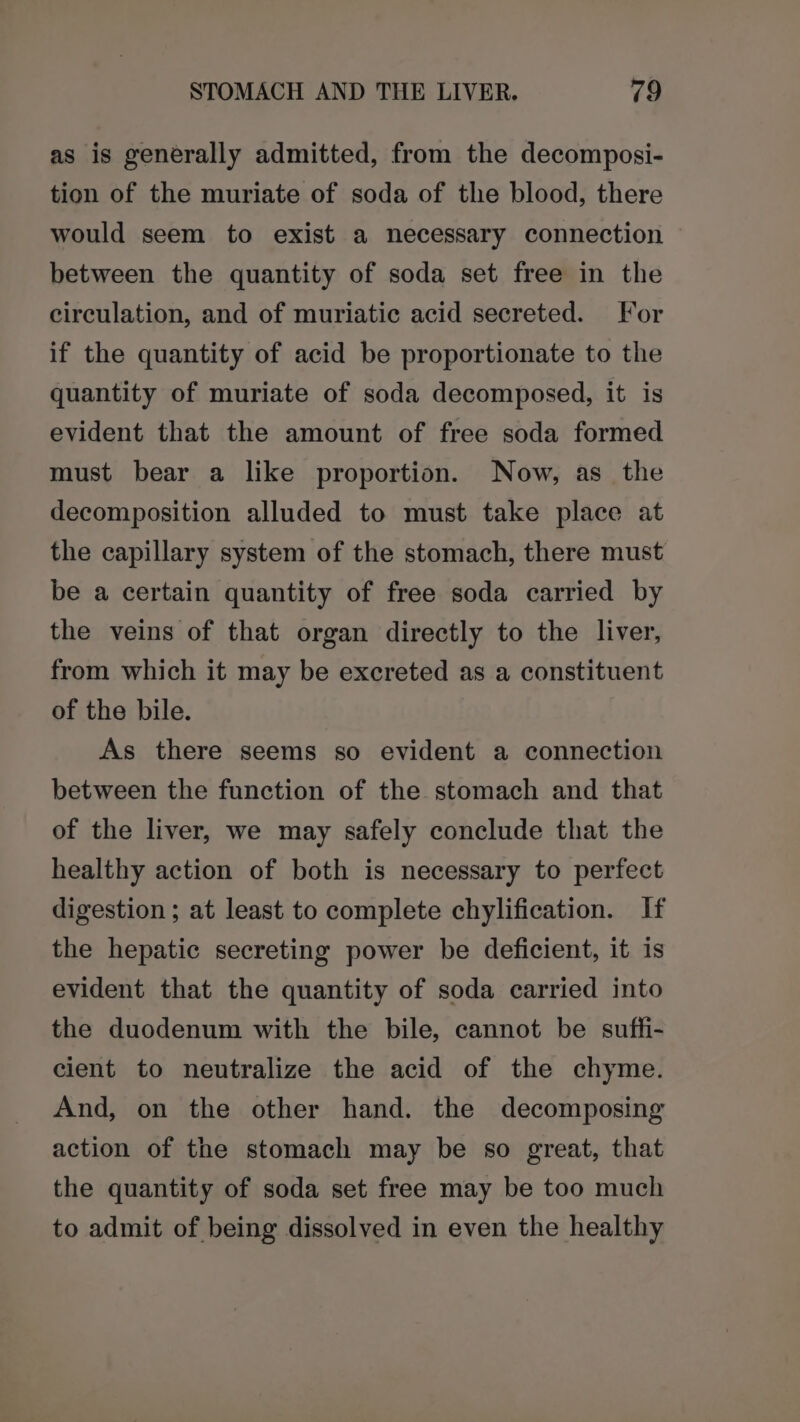 as is generally admitted, from the decomposi- tion of the muriate of soda of the blood, there would seem to exist a necessary connection between the quantity of soda set free in the circulation, and of muriatic acid secreted. For if the quantity of acid be proportionate to the quantity of muriate of soda decomposed, it is evident that the amount of free soda formed must bear a like proportion. Now, as the decomposition alluded to must take place at the capillary system of the stomach, there must be a certain quantity of free soda carried by the veins of that organ directly to the liver, from which it may be excreted as a constituent of the bile. As there seems so evident a connection between the function of the stomach and that of the liver, we may safely conclude that the healthy action of both is necessary to perfect digestion ; at least to complete chylification. If the hepatic secreting power be deficient, it is evident that the quantity of soda carried into the duodenum with the bile, cannot be suffi- cient to neutralize the acid of the chyme. And, on the other hand. the decomposing action of the stomach may be so great, that the quantity of soda set free may be too much to admit of being dissolved in even the healthy