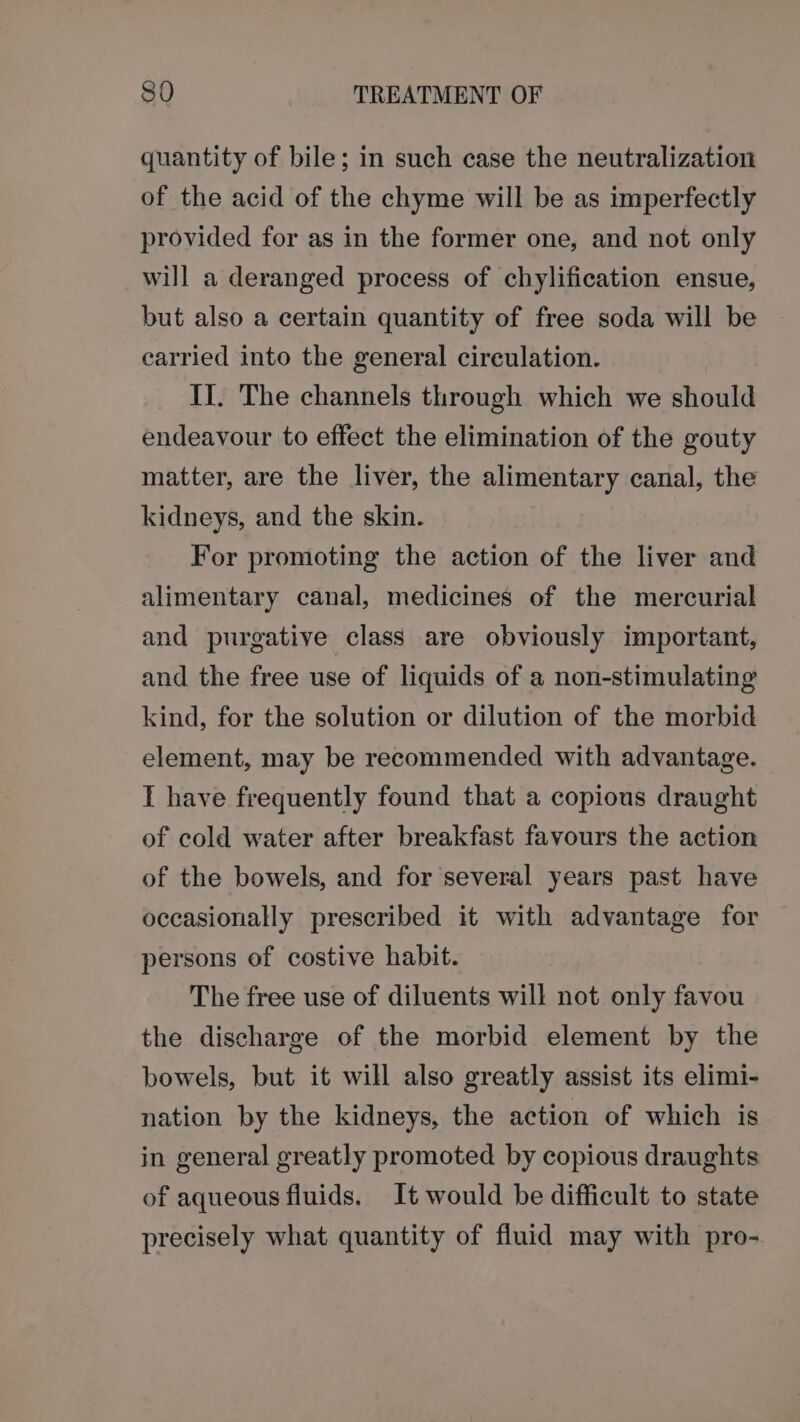 890 TREATMENT OF quantity of bile; in such case the neutralization of the acid of the chyme will be as imperfectly provided for as in the former one, and not only will a deranged process of chylification ensue, but also a certain quantity of free soda will be carried into the general circulation. II. The channels through which we should endeavour to effect the elimination of the gouty matter, are the liver, the alimentary canal, the kidneys, and the skin. For promoting the action of the liver and alimentary canal, medicines of the mercurial and purgative class are obviously important, and the free use of liquids of a non-stimulating kind, for the solution or dilution of the morbid element, may be recommended with advantage. I have frequently found that a copious draught of cold water after breakfast favours the action of the bowels, and for several years past have occasionally prescribed it with advantage for persons of costive habit. The free use of diluents will not only favou the discharge of the morbid element by the bowels, but it will also greatly assist its elimi- nation by the kidneys, the action of which is in general greatly promoted by copious draughts of aqueous fluids. It would be difficult to state precisely what quantity of fluid may with pro-