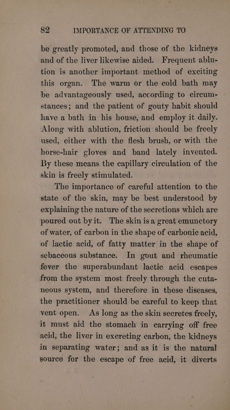 be greatly promoted, and those of the kidneys and of the liver likewise aided. Frequent ablu- tion is another important method of exciting this organ. The warm or the cold bath may be advantageously used, according to circum- stances; and the patient of gouty habit should have a bath in his house, and employ it daily. Along with ablution, friction should be freely used, either with the flesh brush, or with the horse-hair gloves and band lately invented. By these means the capillary circulation of the skin is freely stimulated. The importance of careful attention to the state of the skin, may be best understood by explaining the nature of the secretions which are poured out byit. The skin isa great emunctory of water, of carbon in the shape of carbonic acid, of lactic acid, of fatty matter in the shape of sebaceous substance. In gout and rheumatic fever the superabundant lactic acid escapes from the system most freely through the cuta- neous system, and therefore in these diseases, the practitioner should be careful to keep that vent open. As long as the skin secretes freely, it must aid the stomach in carrying off free acid, the liver in excreting carbon, the kidneys in separating water; and as it is the natural source for the escape of free acid, it diverts