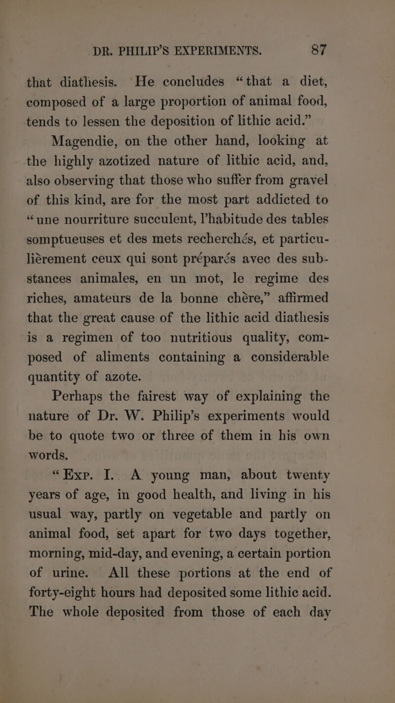 that diathesis. He concludes “that a diet, composed of a large proportion of animal food, tends to lessen the deposition of lithic acid.” Magendie, on the other hand, looking at the highly azotized nature of lithic acid, and, also observing that those who suffer from gravel of this kind, are for the most part addicted to “une nourriture succulent, l’habitude des tables somptueuses et des mets recherchés, et particu- liérement ceux qui sont préparés avec des sub- stances animales, en un mot, le regime des riches, amateurs de la bonne chére,” affirmed that the great cause of the lithic acid diathesis is a regimen of too nutritious quality, com- posed of aliments containing a considerable quantity of azote. Perhaps the fairest way of explaining the nature of Dr. W. Philip’s experiments would be to quote two or three of them in his own words, “Exp. I. A young man, about twenty years of age, in good health, and living in his usual way, partly on vegetable and partly on animal food, set apart for two days together, morning, mid-day, and evening, a certain portion of urine. All these portions at the end of forty-eight hours had deposited some lithic acid. The whole deposited from those of each day