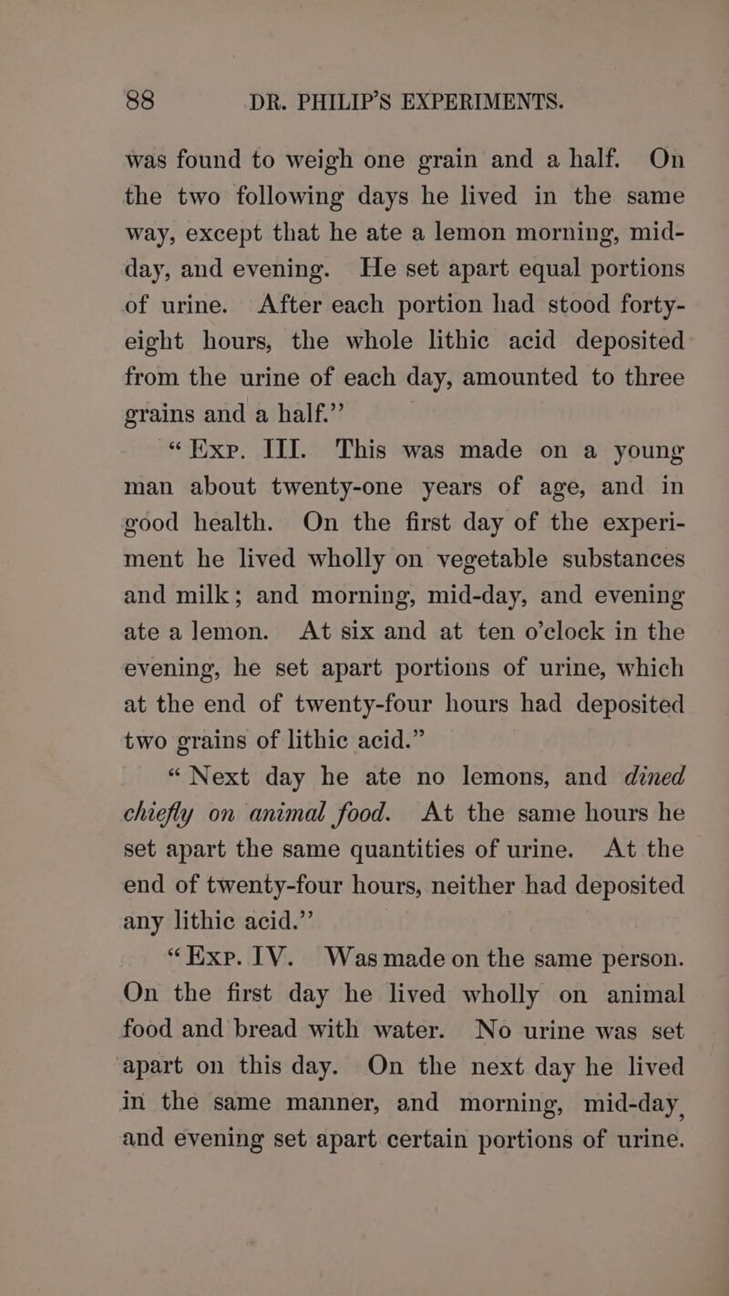 was found to weigh one grain and a half. On the two following days he lived in the same way, except that he ate a lemon morning, mid- day, and evening. He set apart equal portions of urine. After each portion had stood forty- eight hours, the whole lithic acid deposited from the urine of each day, amounted to three grains and a half.”’ “Exp. III. This was made on a young man about twenty-one years of age, and in good health. On the first day of the experi- ment he lived wholly on vegetable substances and milk; and morning, mid-day, and evening ate alemon. At six and at ten o'clock in the evening, he set apart portions of urine, which at the end of twenty-four hours had deposited two grains of lithic acid.” “Next day he ate no lemons, and dined chiefly on animal food. At the same hours he set apart the same quantities of urine. At the end of twenty-four hours, neither had deposited any lithic acid.” “Hxp. TV. Was made on the same person. On the first day he lived wholly on animal food and bread with water. No urine was set apart on this day. On the next day he lived in the same manner, and morning, mid-day, and evening set apart certain portions of urine.