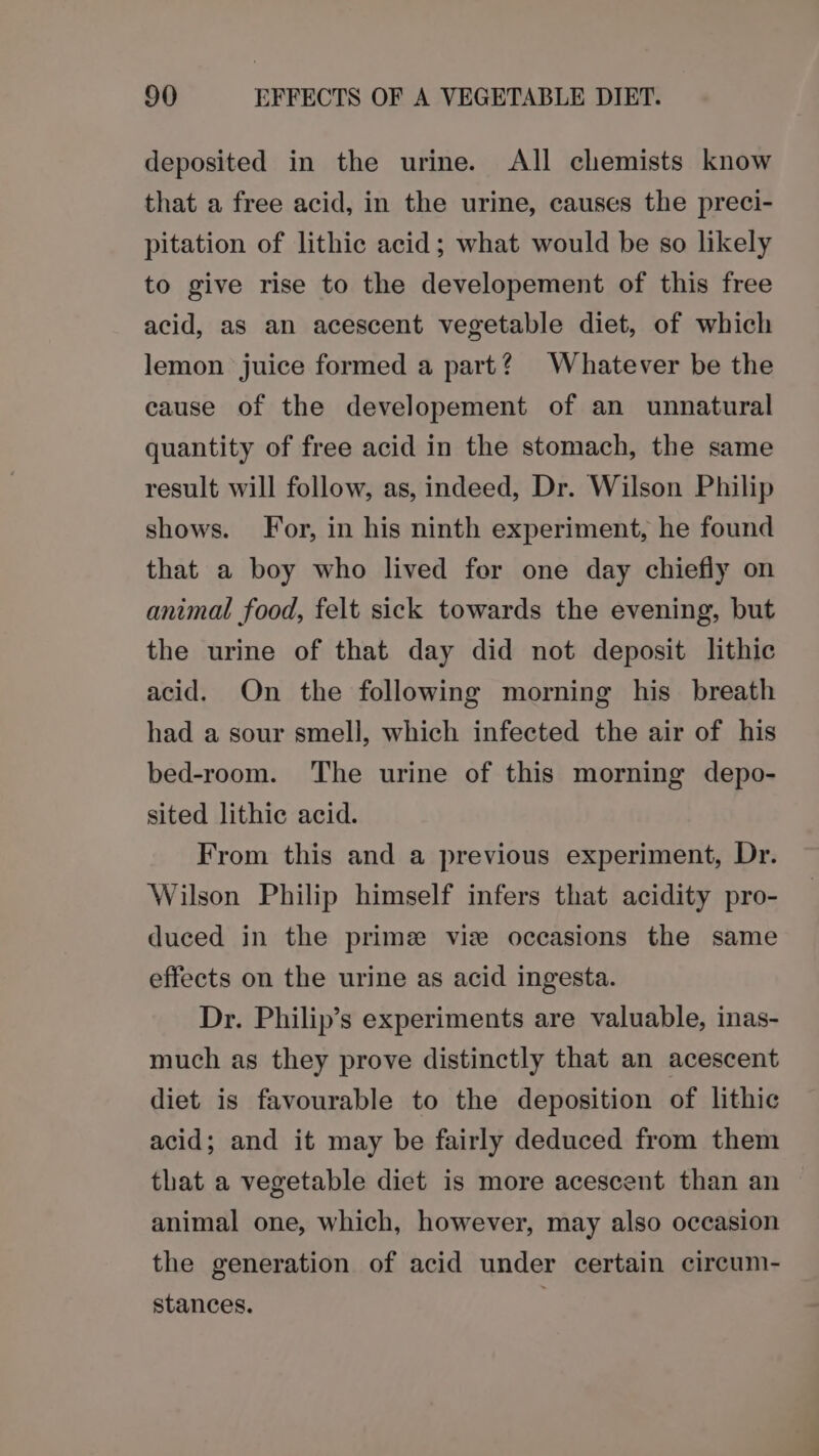deposited in the urine. All chemists know that a free acid, in the urine, causes the preci- pitation of lithic acid; what would be so likely to give rise to the developement of this free acid, as an acescent vegetable diet, of which lemon juice formed a part? Whatever be the cause of the developement of an unnatural quantity of free acid in the stomach, the same result will follow, as, indeed, Dr. Wilson Philip shows. For, in his ninth experiment, he found that a boy who lived for one day chiefly on animal food, felt sick towards the evening, but the urine of that day did not deposit lithic acid. On the following morning his breath had a sour smell, which infected the air of his bed-room. The urine of this morning depo- sited lithic acid. From this and a previous experiment, Dr. Wilson Philip himself infers that acidity pro- duced in the prime viz occasions the same effects on the urine as acid ingesta. Dr. Philip’s experiments are valuable, inas- much as they prove distinctly that an acescent diet is favourable to the deposition of lithic acid; and it may be fairly deduced from them that a vegetable diet is more acescent than an animal one, which, however, may also occasion the generation of acid under certain circum- stances. ;