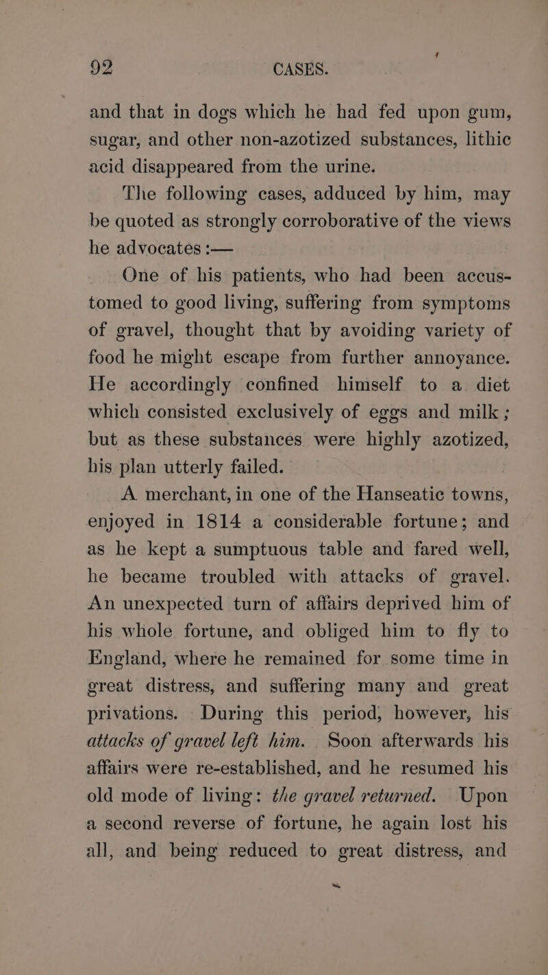 and that in dogs which he had fed upon gum, sugar, and other non-azotized substances, lithic acid disappeared from the urine. The following cases, adduced by him, may be quoted as strongly corroborative of the views he advocates :— One of his patients, who had been accus- tomed to good living, suffering from symptoms of gravel, thought that by avoiding variety of food he might escape from further annoyance. He accordingly confined himself to a. diet which consisted exclusively of eggs and milk; but as these substances were highly azotized, his plan utterly failed. A merchant, in one of the Hanseatic towns, enjoyed in 1814 a considerable fortune; and as he kept a sumptuous table and fared well, he became troubled with attacks of gravel. An unexpected turn of affairs deprived him of his whole fortune, and obliged him to fly to England, where he remained for some time in great distress, and suffering many and great privations. During this period, however, his attacks of gravel left him. Soon afterwards his affairs were re-established, and he resumed his old mode of living: the gravel returned. Upon a second reverse of fortune, he again lost his all, and being reduced to great distress, and ~