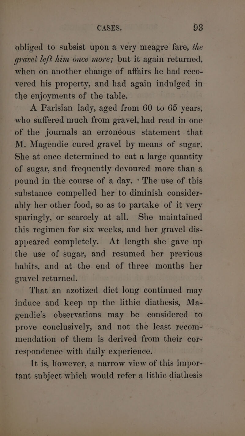 obliged to subsist upon a very meagre fare, the gravel left him once more; but it again returned, when on another change of affairs he had reco- vered his property, and had again indulged in the enjoyments of the table. A Parisian lady, aged from 60 to 65 years, who suffered much from gravel, had read in one of the journals an erroneous statement that M. Magendie cured gravel by means of sugar. She at once determined to eat a large quantity of sugar, and frequently devoured more than a pound in the course of a day. &gt; The use of this substance compelled her to diminish consider- ably her other food, so as to partake of it very sparingly, or scarcely at all. She maintained this regimen for six weeks, and her gravel dis- appeared completely. At length she gave up the use of sugar, and resumed her previous habits, and at the end of three months her gravel returned. That an azotized diet long continued may induce and keep up the lithic diathesis, Ma- gendie’s observations may be considered to prove conclusively, and not the least recom- mendation of them is derived from their cor- respondence with daily experience. It is, however, a narrow view of this impor- tant subject which would refer a lithic diathesis